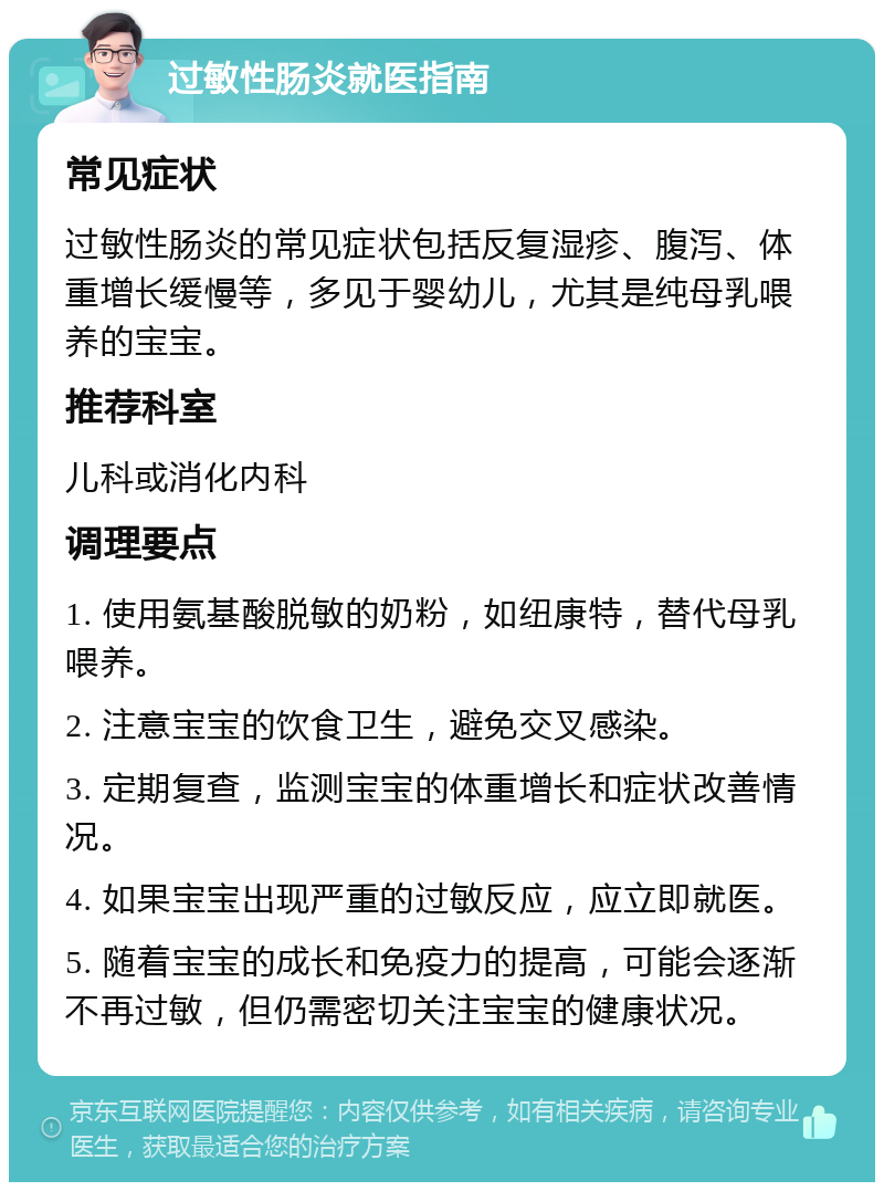 过敏性肠炎就医指南 常见症状 过敏性肠炎的常见症状包括反复湿疹、腹泻、体重增长缓慢等，多见于婴幼儿，尤其是纯母乳喂养的宝宝。 推荐科室 儿科或消化内科 调理要点 1. 使用氨基酸脱敏的奶粉，如纽康特，替代母乳喂养。 2. 注意宝宝的饮食卫生，避免交叉感染。 3. 定期复查，监测宝宝的体重增长和症状改善情况。 4. 如果宝宝出现严重的过敏反应，应立即就医。 5. 随着宝宝的成长和免疫力的提高，可能会逐渐不再过敏，但仍需密切关注宝宝的健康状况。