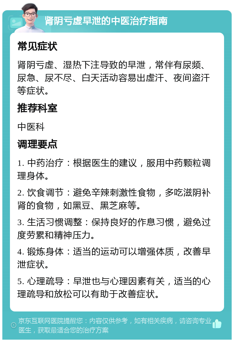 肾阴亏虚早泄的中医治疗指南 常见症状 肾阴亏虚、湿热下注导致的早泄，常伴有尿频、尿急、尿不尽、白天活动容易出虚汗、夜间盗汗等症状。 推荐科室 中医科 调理要点 1. 中药治疗：根据医生的建议，服用中药颗粒调理身体。 2. 饮食调节：避免辛辣刺激性食物，多吃滋阴补肾的食物，如黑豆、黑芝麻等。 3. 生活习惯调整：保持良好的作息习惯，避免过度劳累和精神压力。 4. 锻炼身体：适当的运动可以增强体质，改善早泄症状。 5. 心理疏导：早泄也与心理因素有关，适当的心理疏导和放松可以有助于改善症状。