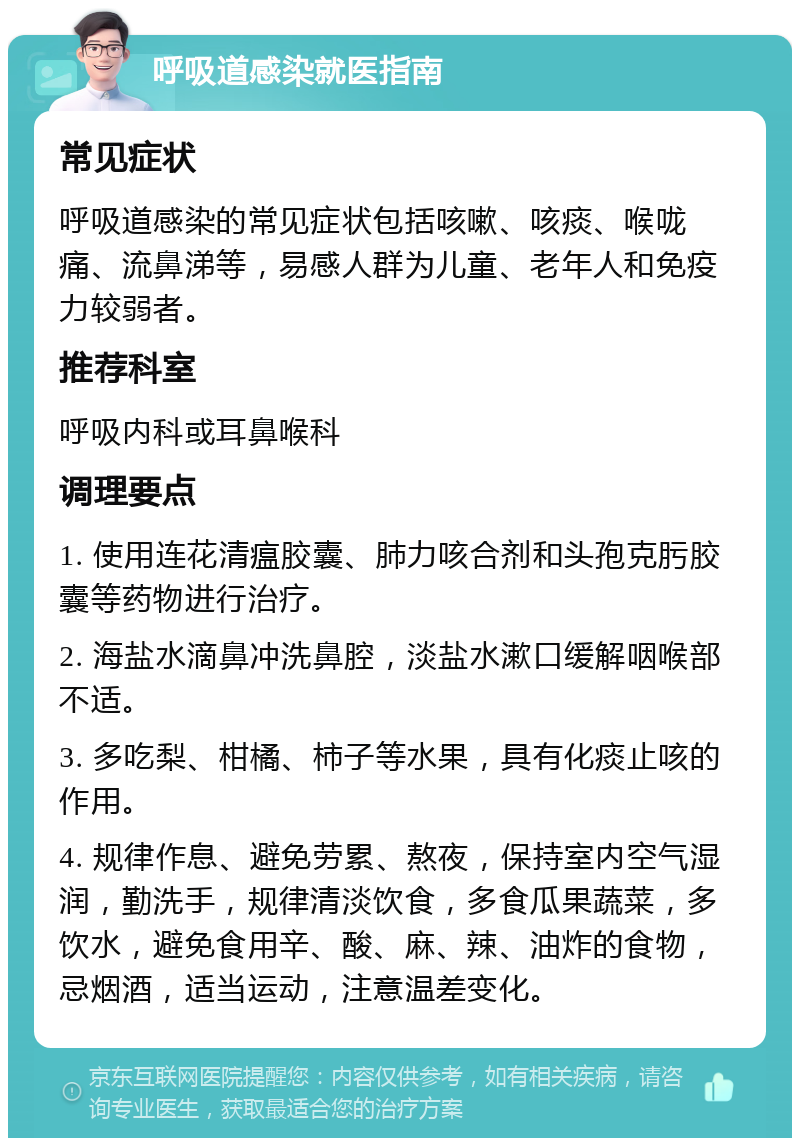 呼吸道感染就医指南 常见症状 呼吸道感染的常见症状包括咳嗽、咳痰、喉咙痛、流鼻涕等，易感人群为儿童、老年人和免疫力较弱者。 推荐科室 呼吸内科或耳鼻喉科 调理要点 1. 使用连花清瘟胶囊、肺力咳合剂和头孢克肟胶囊等药物进行治疗。 2. 海盐水滴鼻冲洗鼻腔，淡盐水漱口缓解咽喉部不适。 3. 多吃梨、柑橘、柿子等水果，具有化痰止咳的作用。 4. 规律作息、避免劳累、熬夜，保持室内空气湿润，勤洗手，规律清淡饮食，多食瓜果蔬菜，多饮水，避免食用辛、酸、麻、辣、油炸的食物，忌烟酒，适当运动，注意温差变化。