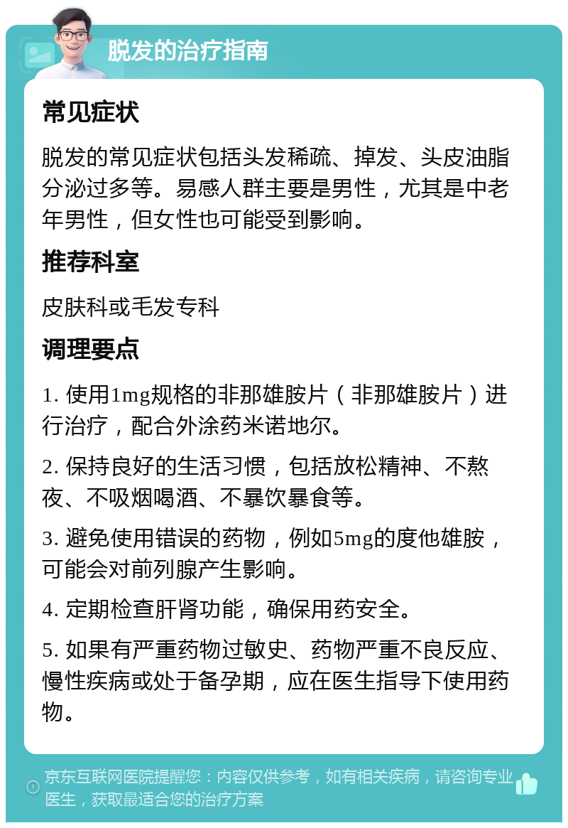 脱发的治疗指南 常见症状 脱发的常见症状包括头发稀疏、掉发、头皮油脂分泌过多等。易感人群主要是男性，尤其是中老年男性，但女性也可能受到影响。 推荐科室 皮肤科或毛发专科 调理要点 1. 使用1mg规格的非那雄胺片（非那雄胺片）进行治疗，配合外涂药米诺地尔。 2. 保持良好的生活习惯，包括放松精神、不熬夜、不吸烟喝酒、不暴饮暴食等。 3. 避免使用错误的药物，例如5mg的度他雄胺，可能会对前列腺产生影响。 4. 定期检查肝肾功能，确保用药安全。 5. 如果有严重药物过敏史、药物严重不良反应、慢性疾病或处于备孕期，应在医生指导下使用药物。