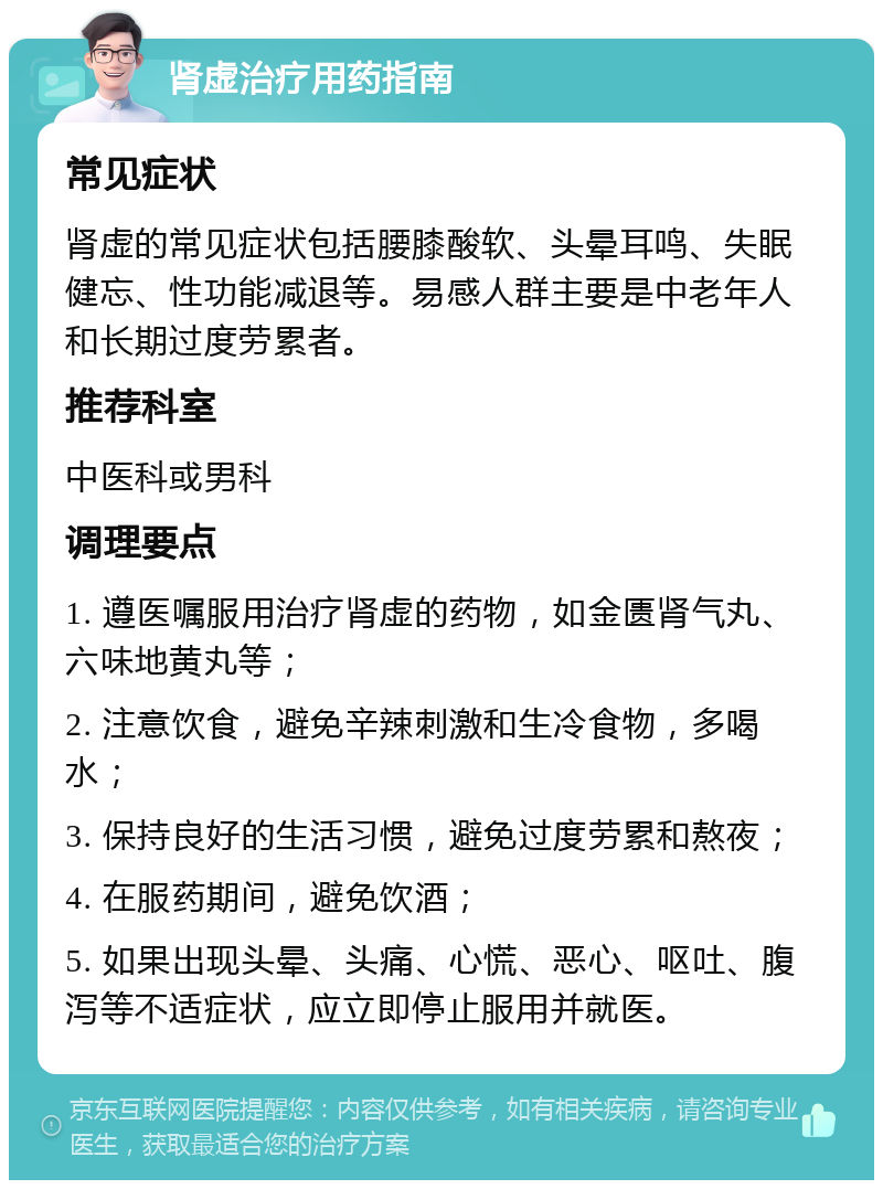 肾虚治疗用药指南 常见症状 肾虚的常见症状包括腰膝酸软、头晕耳鸣、失眠健忘、性功能减退等。易感人群主要是中老年人和长期过度劳累者。 推荐科室 中医科或男科 调理要点 1. 遵医嘱服用治疗肾虚的药物，如金匮肾气丸、六味地黄丸等； 2. 注意饮食，避免辛辣刺激和生冷食物，多喝水； 3. 保持良好的生活习惯，避免过度劳累和熬夜； 4. 在服药期间，避免饮酒； 5. 如果出现头晕、头痛、心慌、恶心、呕吐、腹泻等不适症状，应立即停止服用并就医。