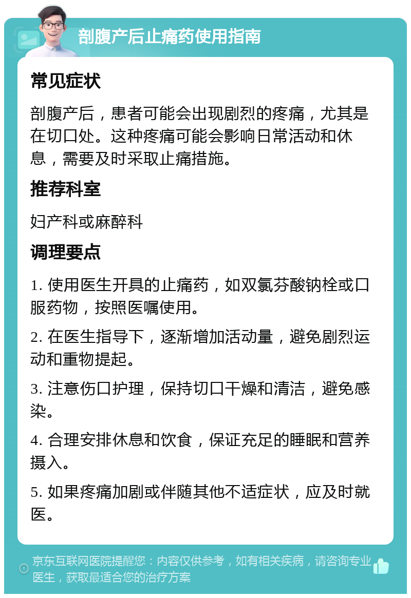 剖腹产后止痛药使用指南 常见症状 剖腹产后，患者可能会出现剧烈的疼痛，尤其是在切口处。这种疼痛可能会影响日常活动和休息，需要及时采取止痛措施。 推荐科室 妇产科或麻醉科 调理要点 1. 使用医生开具的止痛药，如双氯芬酸钠栓或口服药物，按照医嘱使用。 2. 在医生指导下，逐渐增加活动量，避免剧烈运动和重物提起。 3. 注意伤口护理，保持切口干燥和清洁，避免感染。 4. 合理安排休息和饮食，保证充足的睡眠和营养摄入。 5. 如果疼痛加剧或伴随其他不适症状，应及时就医。