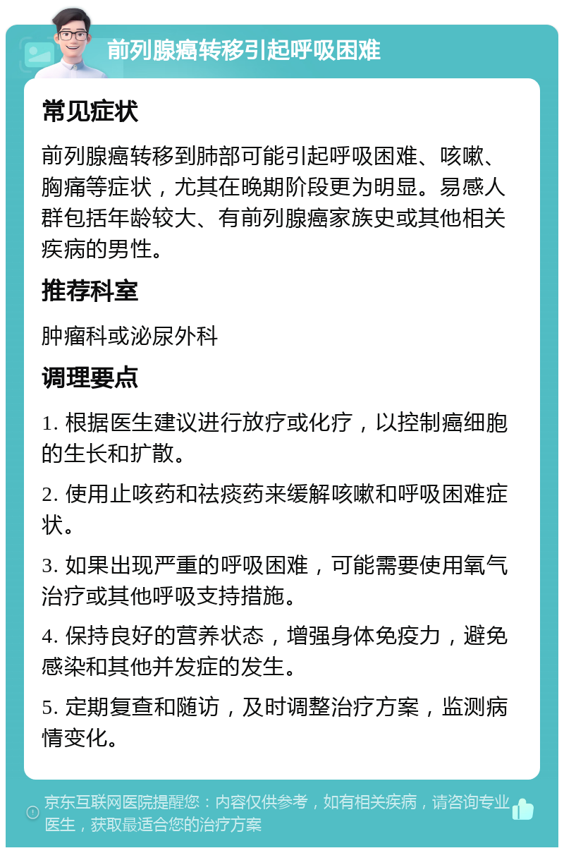 前列腺癌转移引起呼吸困难 常见症状 前列腺癌转移到肺部可能引起呼吸困难、咳嗽、胸痛等症状，尤其在晚期阶段更为明显。易感人群包括年龄较大、有前列腺癌家族史或其他相关疾病的男性。 推荐科室 肿瘤科或泌尿外科 调理要点 1. 根据医生建议进行放疗或化疗，以控制癌细胞的生长和扩散。 2. 使用止咳药和祛痰药来缓解咳嗽和呼吸困难症状。 3. 如果出现严重的呼吸困难，可能需要使用氧气治疗或其他呼吸支持措施。 4. 保持良好的营养状态，增强身体免疫力，避免感染和其他并发症的发生。 5. 定期复查和随访，及时调整治疗方案，监测病情变化。