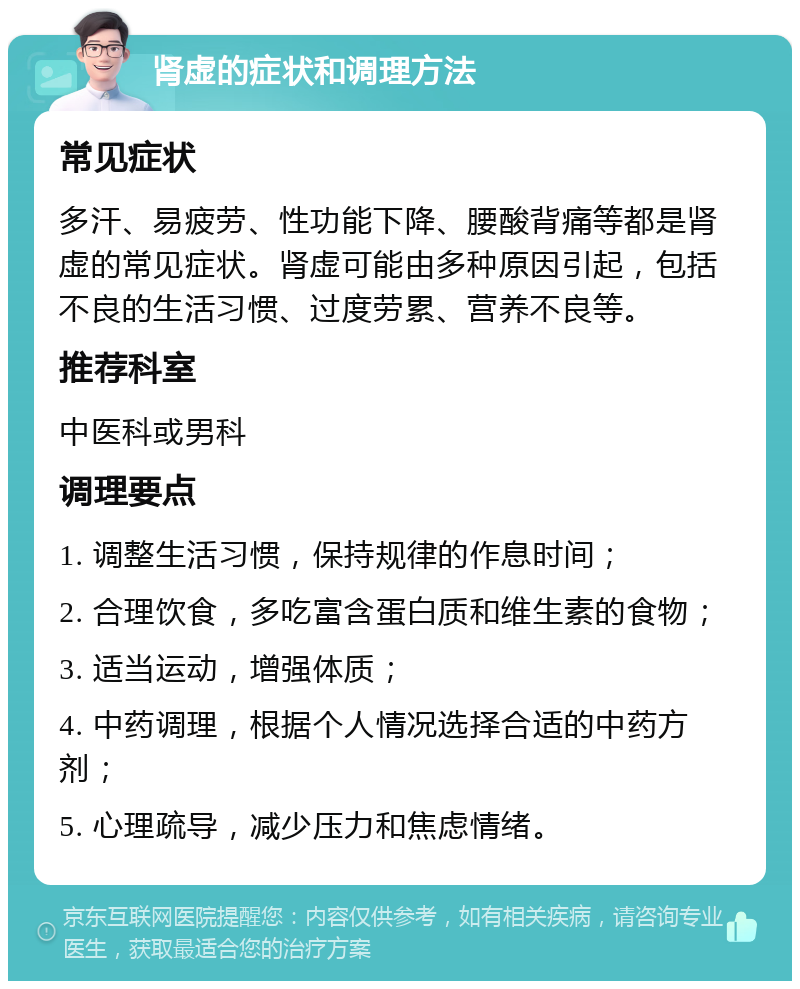 肾虚的症状和调理方法 常见症状 多汗、易疲劳、性功能下降、腰酸背痛等都是肾虚的常见症状。肾虚可能由多种原因引起，包括不良的生活习惯、过度劳累、营养不良等。 推荐科室 中医科或男科 调理要点 1. 调整生活习惯，保持规律的作息时间； 2. 合理饮食，多吃富含蛋白质和维生素的食物； 3. 适当运动，增强体质； 4. 中药调理，根据个人情况选择合适的中药方剂； 5. 心理疏导，减少压力和焦虑情绪。