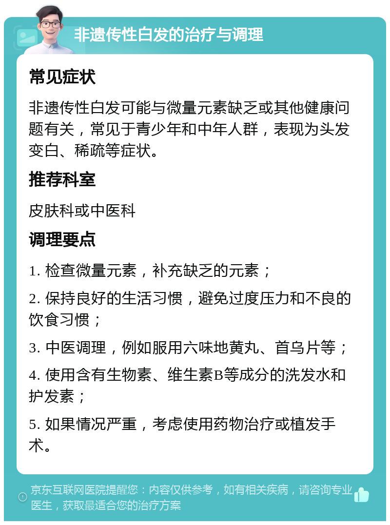 非遗传性白发的治疗与调理 常见症状 非遗传性白发可能与微量元素缺乏或其他健康问题有关，常见于青少年和中年人群，表现为头发变白、稀疏等症状。 推荐科室 皮肤科或中医科 调理要点 1. 检查微量元素，补充缺乏的元素； 2. 保持良好的生活习惯，避免过度压力和不良的饮食习惯； 3. 中医调理，例如服用六味地黄丸、首乌片等； 4. 使用含有生物素、维生素B等成分的洗发水和护发素； 5. 如果情况严重，考虑使用药物治疗或植发手术。