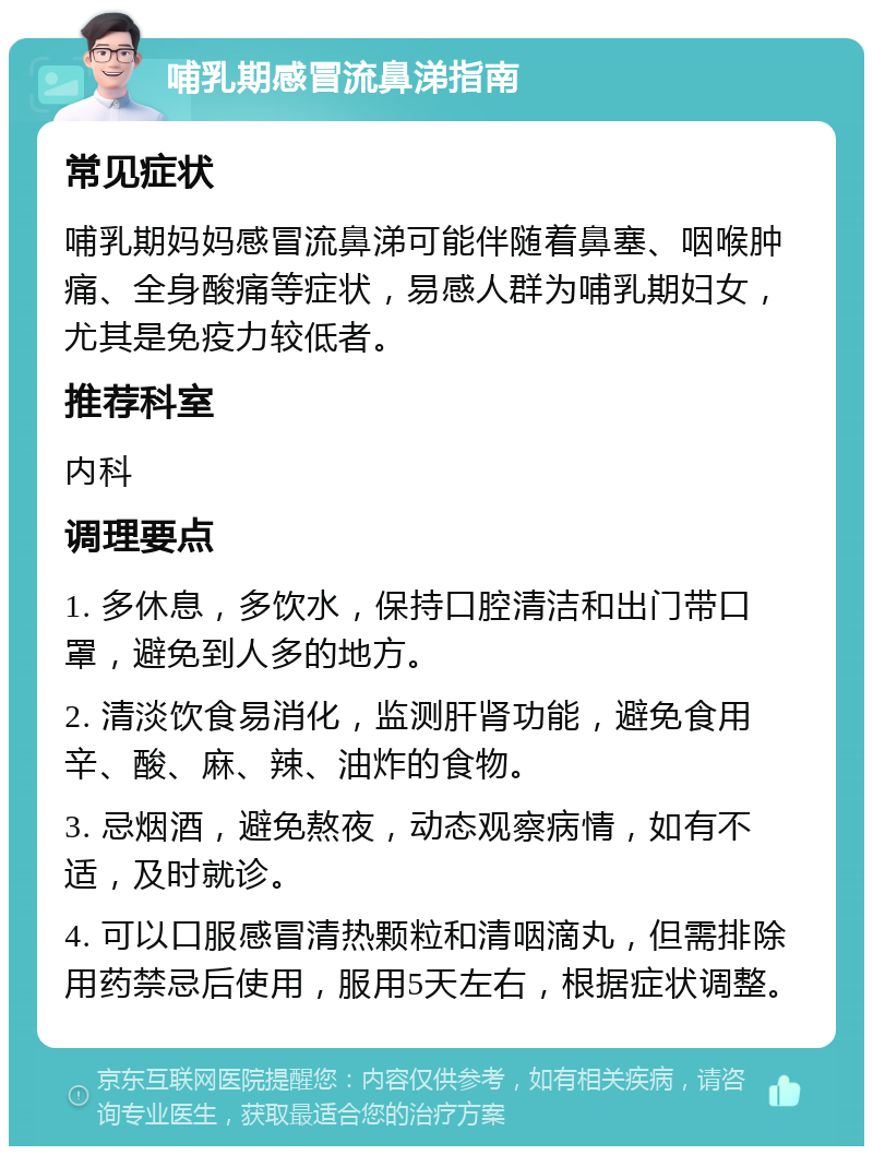 哺乳期感冒流鼻涕指南 常见症状 哺乳期妈妈感冒流鼻涕可能伴随着鼻塞、咽喉肿痛、全身酸痛等症状，易感人群为哺乳期妇女，尤其是免疫力较低者。 推荐科室 内科 调理要点 1. 多休息，多饮水，保持口腔清洁和出门带口罩，避免到人多的地方。 2. 清淡饮食易消化，监测肝肾功能，避免食用辛、酸、麻、辣、油炸的食物。 3. 忌烟酒，避免熬夜，动态观察病情，如有不适，及时就诊。 4. 可以口服感冒清热颗粒和清咽滴丸，但需排除用药禁忌后使用，服用5天左右，根据症状调整。