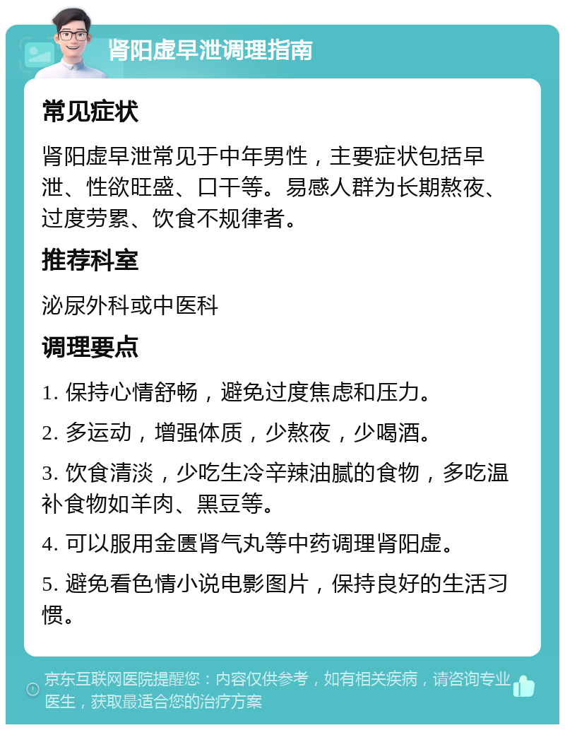 肾阳虚早泄调理指南 常见症状 肾阳虚早泄常见于中年男性，主要症状包括早泄、性欲旺盛、口干等。易感人群为长期熬夜、过度劳累、饮食不规律者。 推荐科室 泌尿外科或中医科 调理要点 1. 保持心情舒畅，避免过度焦虑和压力。 2. 多运动，增强体质，少熬夜，少喝酒。 3. 饮食清淡，少吃生冷辛辣油腻的食物，多吃温补食物如羊肉、黑豆等。 4. 可以服用金匮肾气丸等中药调理肾阳虚。 5. 避免看色情小说电影图片，保持良好的生活习惯。