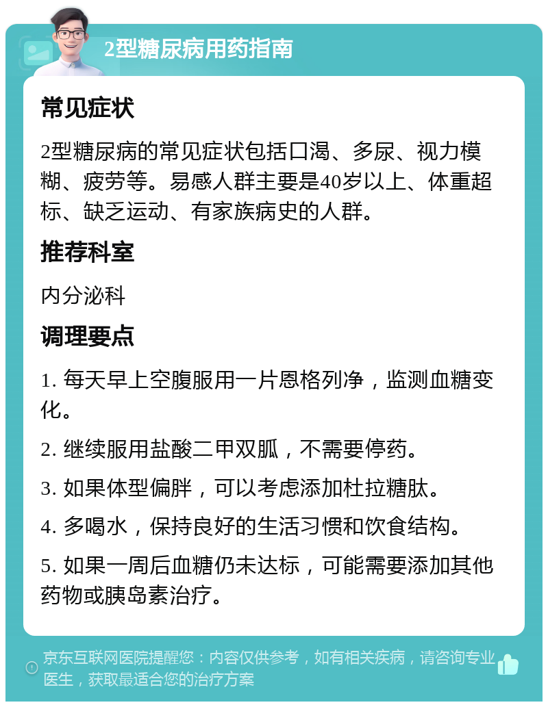 2型糖尿病用药指南 常见症状 2型糖尿病的常见症状包括口渴、多尿、视力模糊、疲劳等。易感人群主要是40岁以上、体重超标、缺乏运动、有家族病史的人群。 推荐科室 内分泌科 调理要点 1. 每天早上空腹服用一片恩格列净，监测血糖变化。 2. 继续服用盐酸二甲双胍，不需要停药。 3. 如果体型偏胖，可以考虑添加杜拉糖肽。 4. 多喝水，保持良好的生活习惯和饮食结构。 5. 如果一周后血糖仍未达标，可能需要添加其他药物或胰岛素治疗。