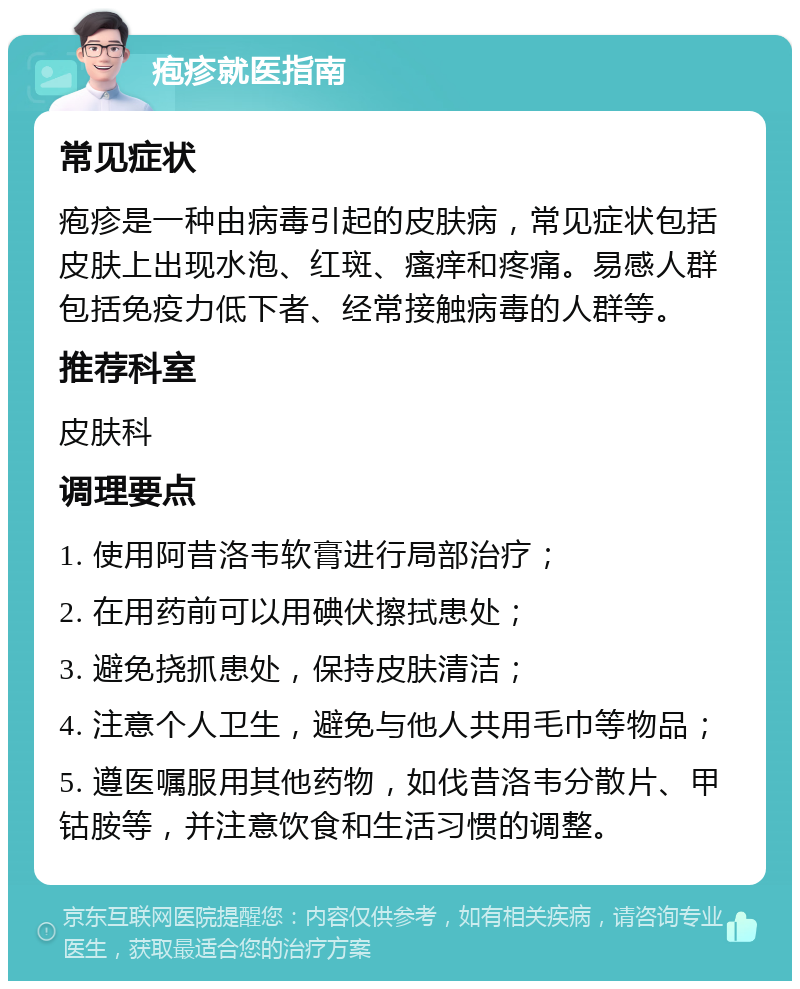 疱疹就医指南 常见症状 疱疹是一种由病毒引起的皮肤病，常见症状包括皮肤上出现水泡、红斑、瘙痒和疼痛。易感人群包括免疫力低下者、经常接触病毒的人群等。 推荐科室 皮肤科 调理要点 1. 使用阿昔洛韦软膏进行局部治疗； 2. 在用药前可以用碘伏擦拭患处； 3. 避免挠抓患处，保持皮肤清洁； 4. 注意个人卫生，避免与他人共用毛巾等物品； 5. 遵医嘱服用其他药物，如伐昔洛韦分散片、甲钴胺等，并注意饮食和生活习惯的调整。