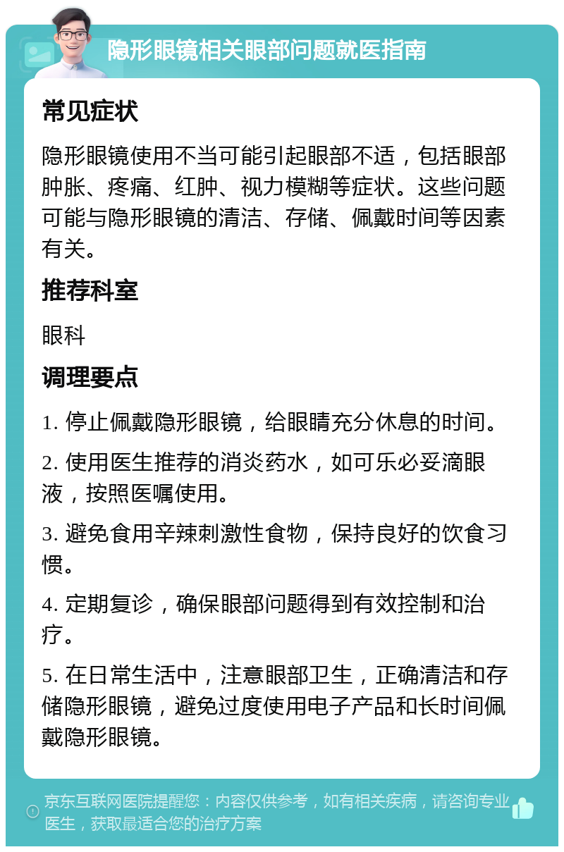 隐形眼镜相关眼部问题就医指南 常见症状 隐形眼镜使用不当可能引起眼部不适，包括眼部肿胀、疼痛、红肿、视力模糊等症状。这些问题可能与隐形眼镜的清洁、存储、佩戴时间等因素有关。 推荐科室 眼科 调理要点 1. 停止佩戴隐形眼镜，给眼睛充分休息的时间。 2. 使用医生推荐的消炎药水，如可乐必妥滴眼液，按照医嘱使用。 3. 避免食用辛辣刺激性食物，保持良好的饮食习惯。 4. 定期复诊，确保眼部问题得到有效控制和治疗。 5. 在日常生活中，注意眼部卫生，正确清洁和存储隐形眼镜，避免过度使用电子产品和长时间佩戴隐形眼镜。