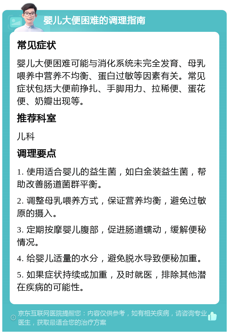 婴儿大便困难的调理指南 常见症状 婴儿大便困难可能与消化系统未完全发育、母乳喂养中营养不均衡、蛋白过敏等因素有关。常见症状包括大便前挣扎、手脚用力、拉稀便、蛋花便、奶瓣出现等。 推荐科室 儿科 调理要点 1. 使用适合婴儿的益生菌，如白金装益生菌，帮助改善肠道菌群平衡。 2. 调整母乳喂养方式，保证营养均衡，避免过敏原的摄入。 3. 定期按摩婴儿腹部，促进肠道蠕动，缓解便秘情况。 4. 给婴儿适量的水分，避免脱水导致便秘加重。 5. 如果症状持续或加重，及时就医，排除其他潜在疾病的可能性。