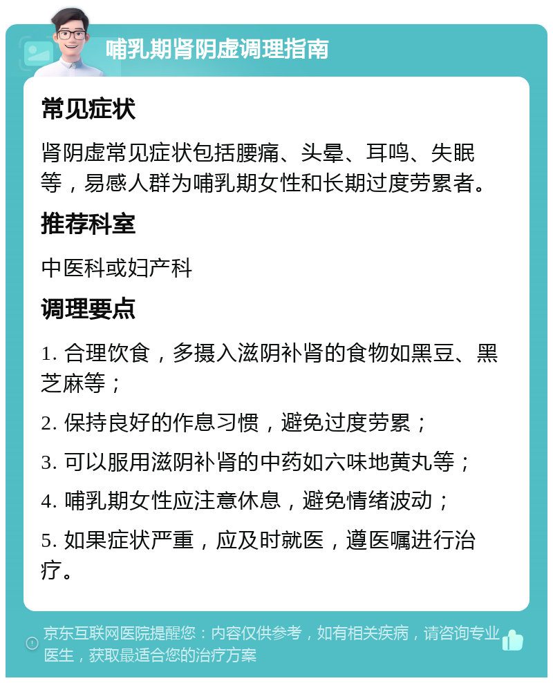 哺乳期肾阴虚调理指南 常见症状 肾阴虚常见症状包括腰痛、头晕、耳鸣、失眠等，易感人群为哺乳期女性和长期过度劳累者。 推荐科室 中医科或妇产科 调理要点 1. 合理饮食，多摄入滋阴补肾的食物如黑豆、黑芝麻等； 2. 保持良好的作息习惯，避免过度劳累； 3. 可以服用滋阴补肾的中药如六味地黄丸等； 4. 哺乳期女性应注意休息，避免情绪波动； 5. 如果症状严重，应及时就医，遵医嘱进行治疗。