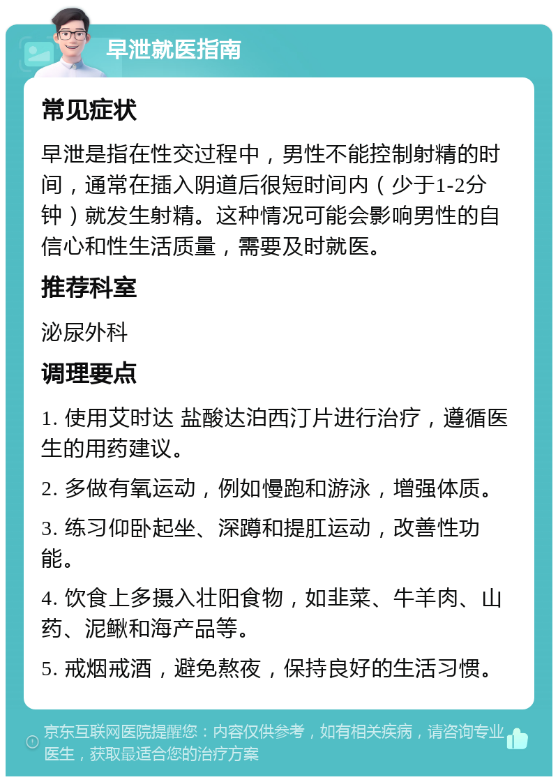 早泄就医指南 常见症状 早泄是指在性交过程中，男性不能控制射精的时间，通常在插入阴道后很短时间内（少于1-2分钟）就发生射精。这种情况可能会影响男性的自信心和性生活质量，需要及时就医。 推荐科室 泌尿外科 调理要点 1. 使用艾时达 盐酸达泊西汀片进行治疗，遵循医生的用药建议。 2. 多做有氧运动，例如慢跑和游泳，增强体质。 3. 练习仰卧起坐、深蹲和提肛运动，改善性功能。 4. 饮食上多摄入壮阳食物，如韭菜、牛羊肉、山药、泥鳅和海产品等。 5. 戒烟戒酒，避免熬夜，保持良好的生活习惯。