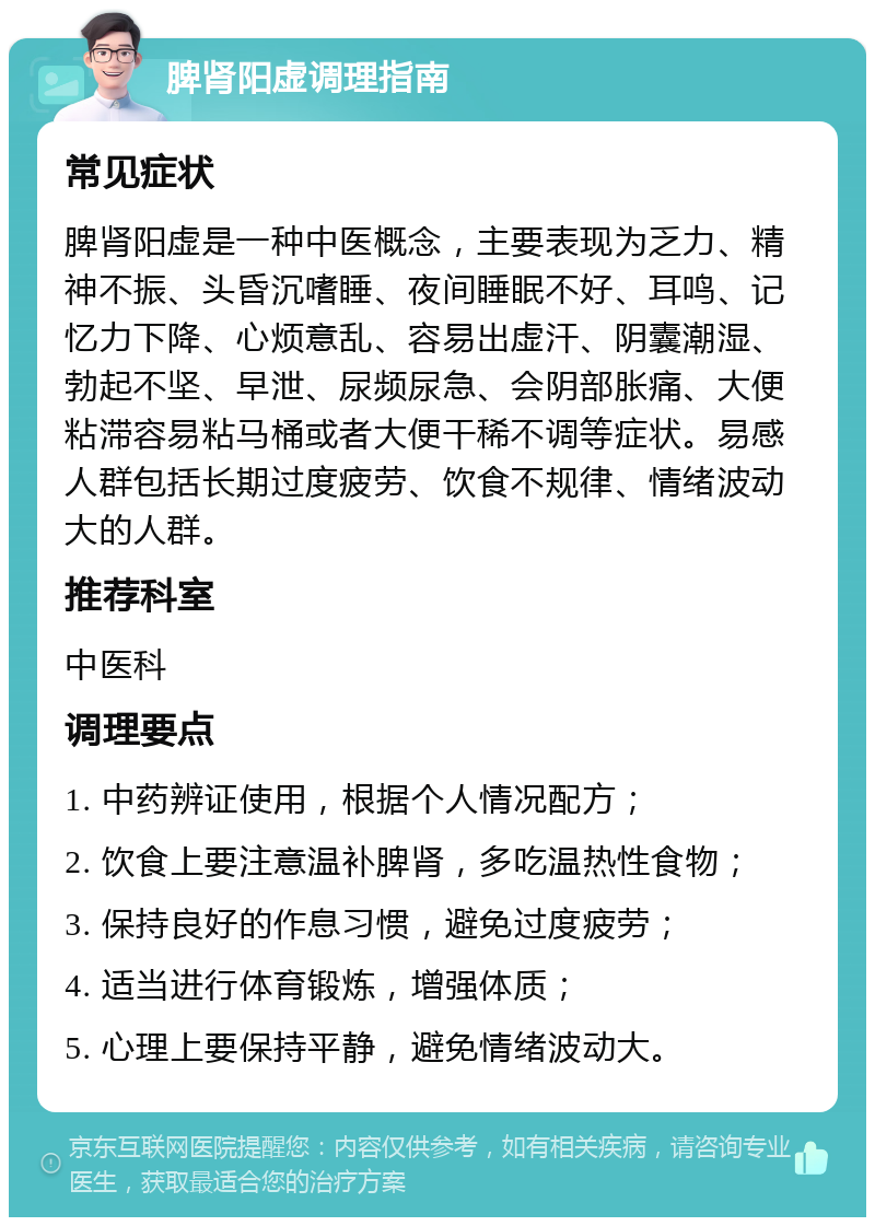 脾肾阳虚调理指南 常见症状 脾肾阳虚是一种中医概念，主要表现为乏力、精神不振、头昏沉嗜睡、夜间睡眠不好、耳鸣、记忆力下降、心烦意乱、容易出虚汗、阴囊潮湿、勃起不坚、早泄、尿频尿急、会阴部胀痛、大便粘滞容易粘马桶或者大便干稀不调等症状。易感人群包括长期过度疲劳、饮食不规律、情绪波动大的人群。 推荐科室 中医科 调理要点 1. 中药辨证使用，根据个人情况配方； 2. 饮食上要注意温补脾肾，多吃温热性食物； 3. 保持良好的作息习惯，避免过度疲劳； 4. 适当进行体育锻炼，增强体质； 5. 心理上要保持平静，避免情绪波动大。