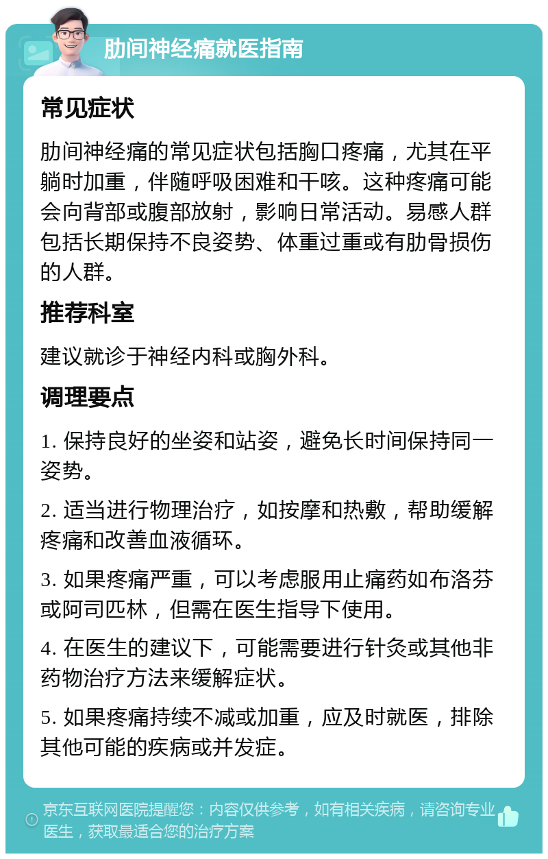 肋间神经痛就医指南 常见症状 肋间神经痛的常见症状包括胸口疼痛，尤其在平躺时加重，伴随呼吸困难和干咳。这种疼痛可能会向背部或腹部放射，影响日常活动。易感人群包括长期保持不良姿势、体重过重或有肋骨损伤的人群。 推荐科室 建议就诊于神经内科或胸外科。 调理要点 1. 保持良好的坐姿和站姿，避免长时间保持同一姿势。 2. 适当进行物理治疗，如按摩和热敷，帮助缓解疼痛和改善血液循环。 3. 如果疼痛严重，可以考虑服用止痛药如布洛芬或阿司匹林，但需在医生指导下使用。 4. 在医生的建议下，可能需要进行针灸或其他非药物治疗方法来缓解症状。 5. 如果疼痛持续不减或加重，应及时就医，排除其他可能的疾病或并发症。