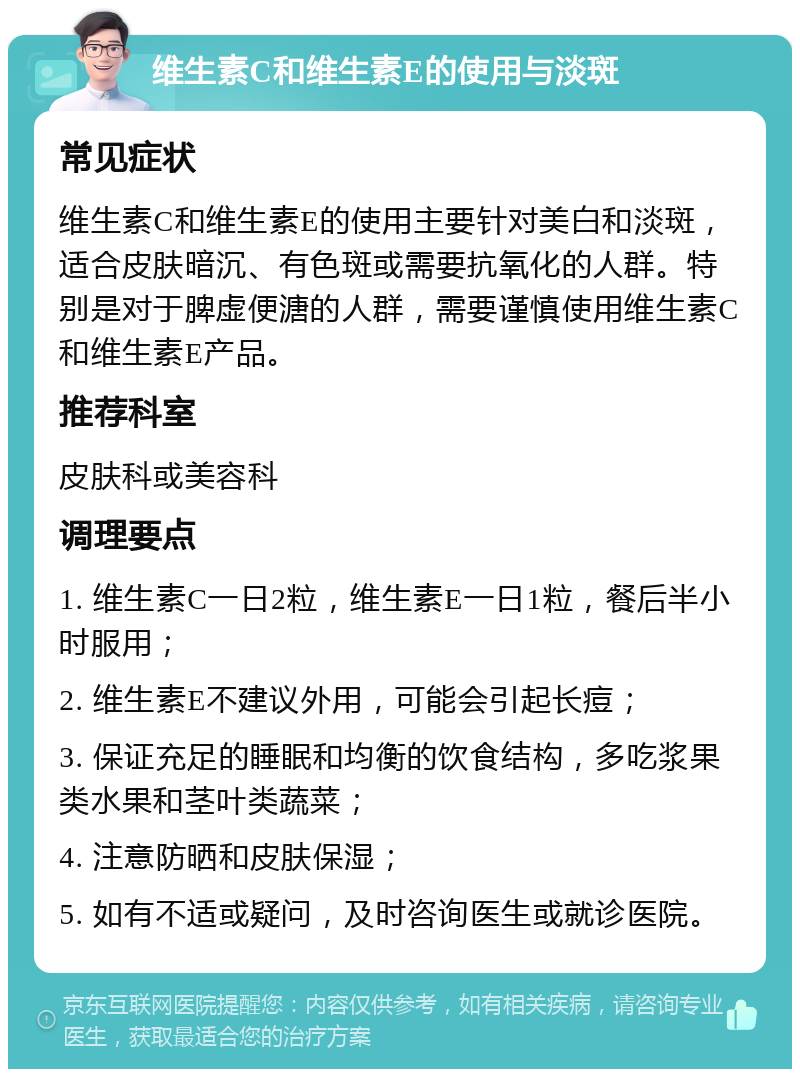 维生素C和维生素E的使用与淡斑 常见症状 维生素C和维生素E的使用主要针对美白和淡斑，适合皮肤暗沉、有色斑或需要抗氧化的人群。特别是对于脾虚便溏的人群，需要谨慎使用维生素C和维生素E产品。 推荐科室 皮肤科或美容科 调理要点 1. 维生素C一日2粒，维生素E一日1粒，餐后半小时服用； 2. 维生素E不建议外用，可能会引起长痘； 3. 保证充足的睡眠和均衡的饮食结构，多吃浆果类水果和茎叶类蔬菜； 4. 注意防晒和皮肤保湿； 5. 如有不适或疑问，及时咨询医生或就诊医院。