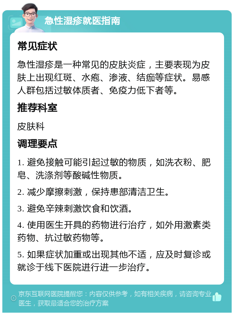 急性湿疹就医指南 常见症状 急性湿疹是一种常见的皮肤炎症，主要表现为皮肤上出现红斑、水疱、渗液、结痂等症状。易感人群包括过敏体质者、免疫力低下者等。 推荐科室 皮肤科 调理要点 1. 避免接触可能引起过敏的物质，如洗衣粉、肥皂、洗涤剂等酸碱性物质。 2. 减少摩擦刺激，保持患部清洁卫生。 3. 避免辛辣刺激饮食和饮酒。 4. 使用医生开具的药物进行治疗，如外用激素类药物、抗过敏药物等。 5. 如果症状加重或出现其他不适，应及时复诊或就诊于线下医院进行进一步治疗。