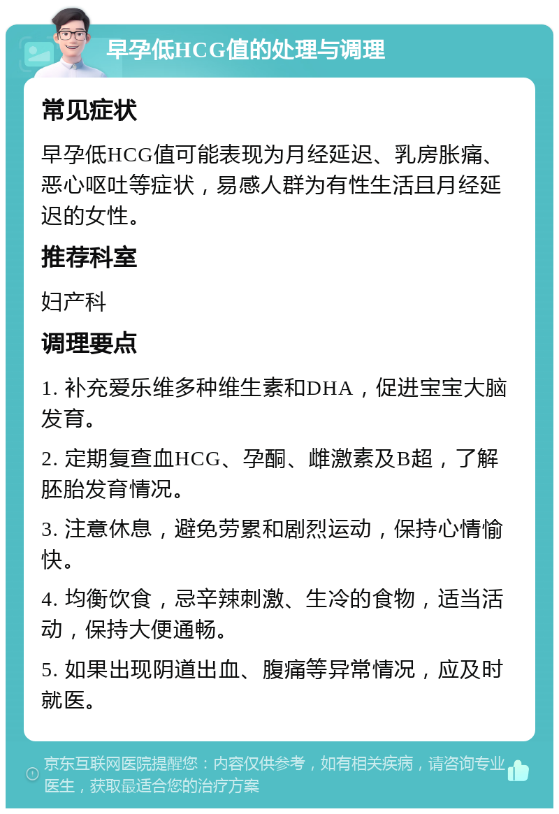 早孕低HCG值的处理与调理 常见症状 早孕低HCG值可能表现为月经延迟、乳房胀痛、恶心呕吐等症状，易感人群为有性生活且月经延迟的女性。 推荐科室 妇产科 调理要点 1. 补充爱乐维多种维生素和DHA，促进宝宝大脑发育。 2. 定期复查血HCG、孕酮、雌激素及B超，了解胚胎发育情况。 3. 注意休息，避免劳累和剧烈运动，保持心情愉快。 4. 均衡饮食，忌辛辣刺激、生冷的食物，适当活动，保持大便通畅。 5. 如果出现阴道出血、腹痛等异常情况，应及时就医。