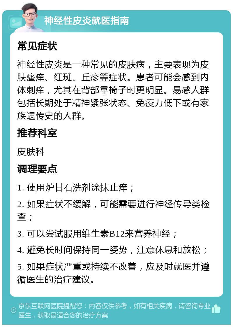 神经性皮炎就医指南 常见症状 神经性皮炎是一种常见的皮肤病，主要表现为皮肤瘙痒、红斑、丘疹等症状。患者可能会感到内体刺痒，尤其在背部靠椅子时更明显。易感人群包括长期处于精神紧张状态、免疫力低下或有家族遗传史的人群。 推荐科室 皮肤科 调理要点 1. 使用炉甘石洗剂涂抹止痒； 2. 如果症状不缓解，可能需要进行神经传导类检查； 3. 可以尝试服用维生素B12来营养神经； 4. 避免长时间保持同一姿势，注意休息和放松； 5. 如果症状严重或持续不改善，应及时就医并遵循医生的治疗建议。