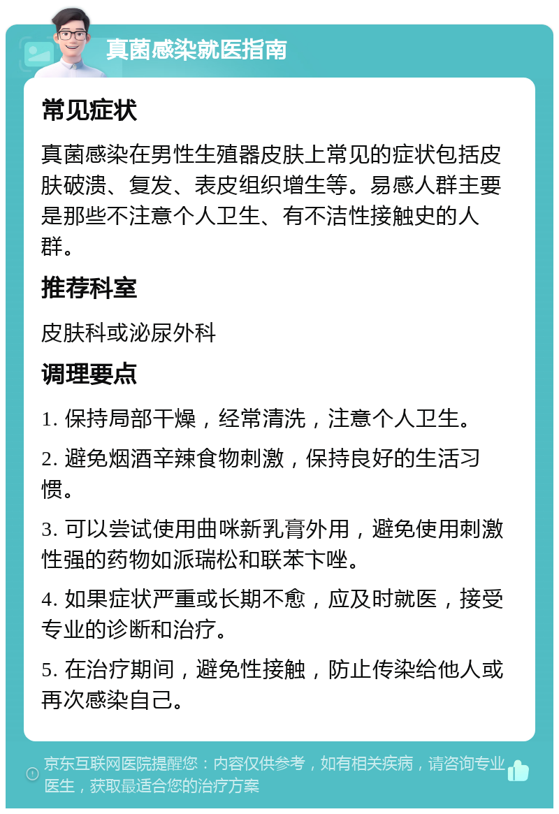 真菌感染就医指南 常见症状 真菌感染在男性生殖器皮肤上常见的症状包括皮肤破溃、复发、表皮组织增生等。易感人群主要是那些不注意个人卫生、有不洁性接触史的人群。 推荐科室 皮肤科或泌尿外科 调理要点 1. 保持局部干燥，经常清洗，注意个人卫生。 2. 避免烟酒辛辣食物刺激，保持良好的生活习惯。 3. 可以尝试使用曲咪新乳膏外用，避免使用刺激性强的药物如派瑞松和联苯卞唑。 4. 如果症状严重或长期不愈，应及时就医，接受专业的诊断和治疗。 5. 在治疗期间，避免性接触，防止传染给他人或再次感染自己。