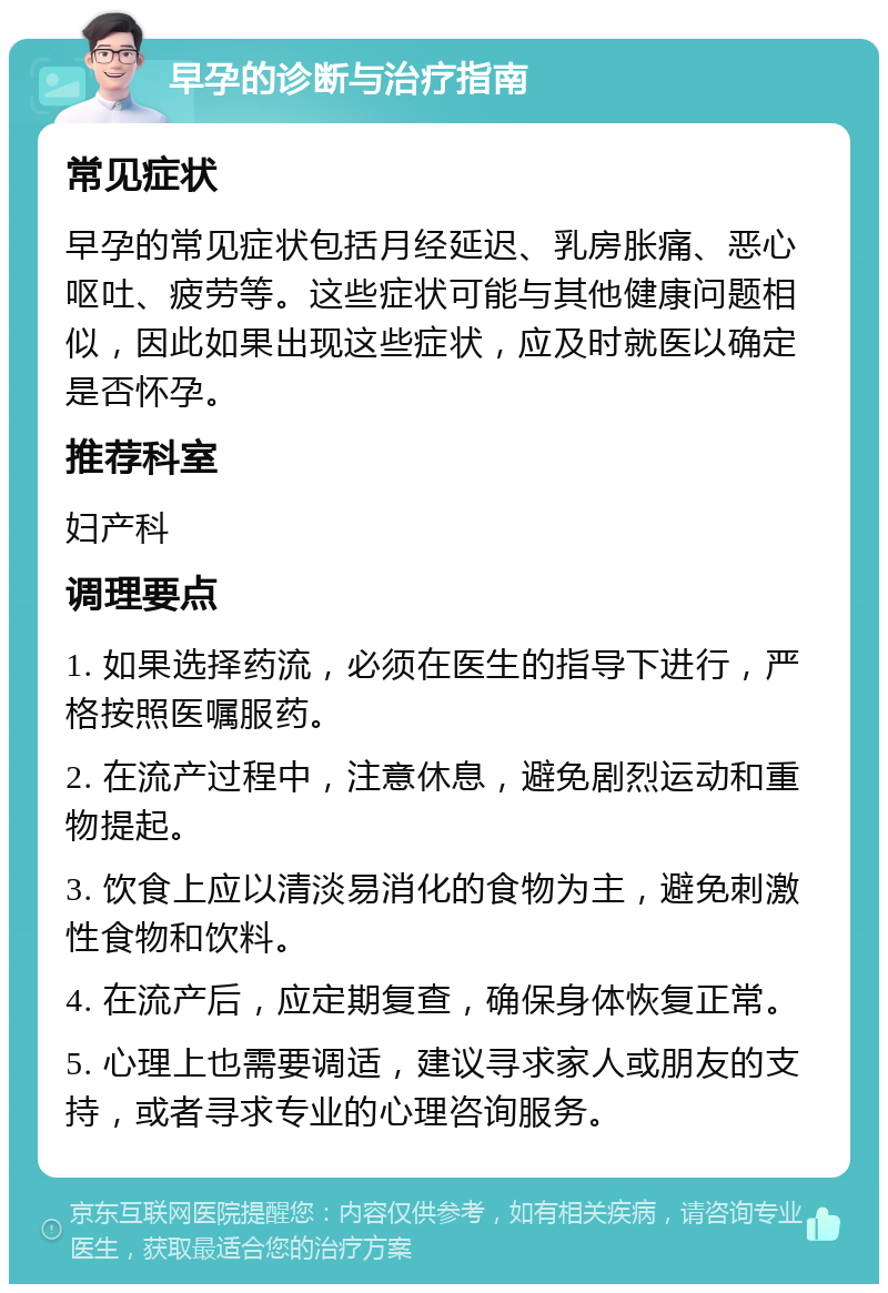 早孕的诊断与治疗指南 常见症状 早孕的常见症状包括月经延迟、乳房胀痛、恶心呕吐、疲劳等。这些症状可能与其他健康问题相似，因此如果出现这些症状，应及时就医以确定是否怀孕。 推荐科室 妇产科 调理要点 1. 如果选择药流，必须在医生的指导下进行，严格按照医嘱服药。 2. 在流产过程中，注意休息，避免剧烈运动和重物提起。 3. 饮食上应以清淡易消化的食物为主，避免刺激性食物和饮料。 4. 在流产后，应定期复查，确保身体恢复正常。 5. 心理上也需要调适，建议寻求家人或朋友的支持，或者寻求专业的心理咨询服务。