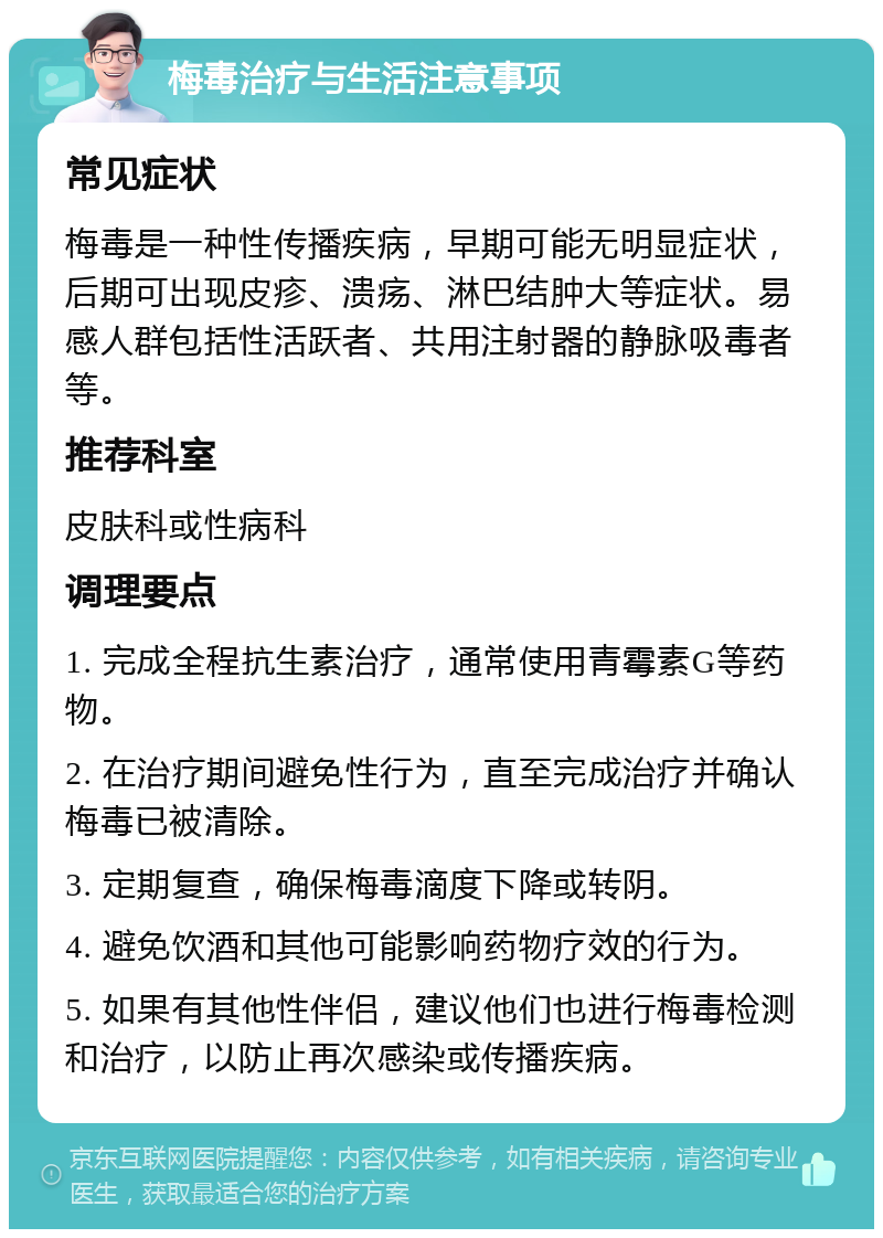 梅毒治疗与生活注意事项 常见症状 梅毒是一种性传播疾病，早期可能无明显症状，后期可出现皮疹、溃疡、淋巴结肿大等症状。易感人群包括性活跃者、共用注射器的静脉吸毒者等。 推荐科室 皮肤科或性病科 调理要点 1. 完成全程抗生素治疗，通常使用青霉素G等药物。 2. 在治疗期间避免性行为，直至完成治疗并确认梅毒已被清除。 3. 定期复查，确保梅毒滴度下降或转阴。 4. 避免饮酒和其他可能影响药物疗效的行为。 5. 如果有其他性伴侣，建议他们也进行梅毒检测和治疗，以防止再次感染或传播疾病。