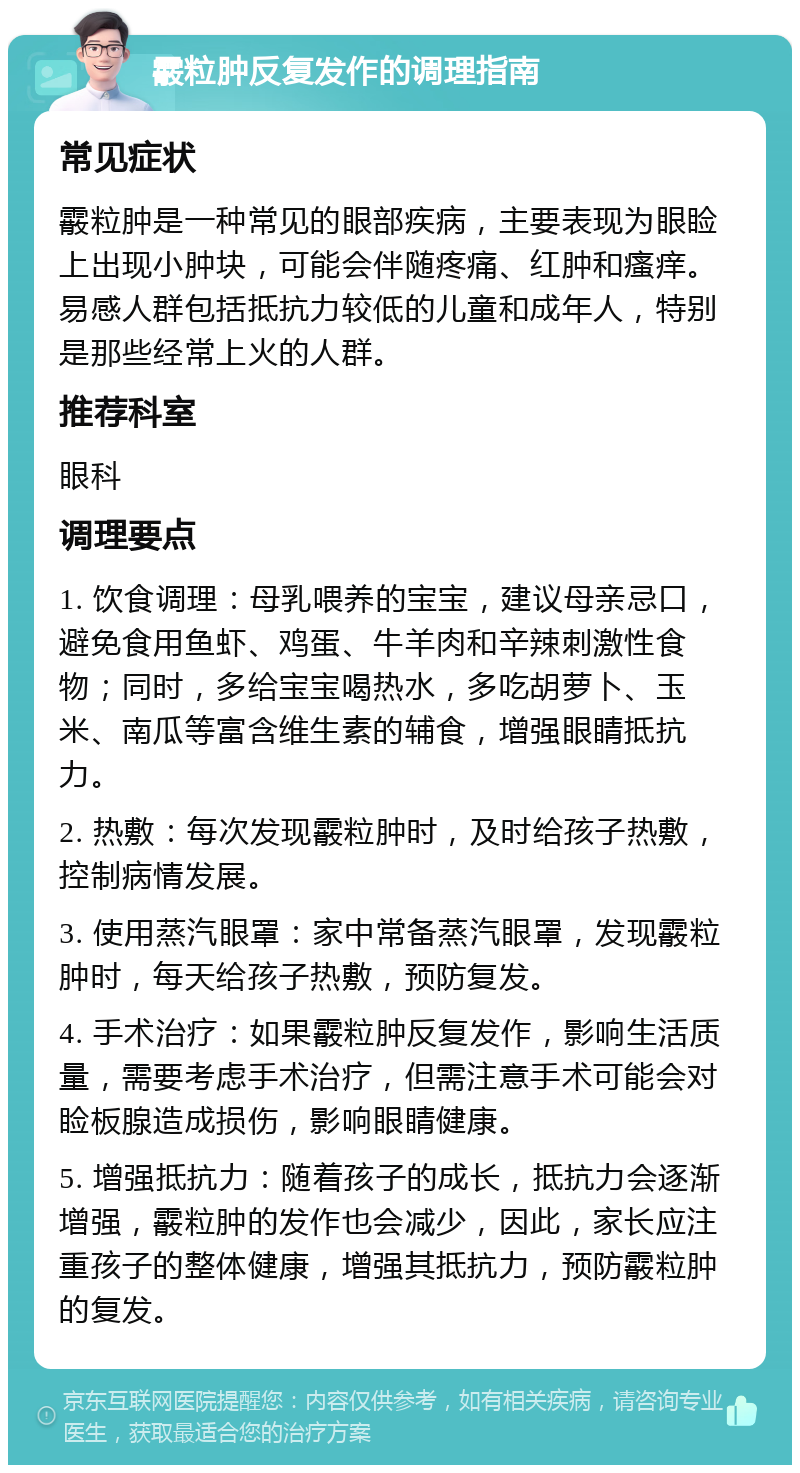 霰粒肿反复发作的调理指南 常见症状 霰粒肿是一种常见的眼部疾病，主要表现为眼睑上出现小肿块，可能会伴随疼痛、红肿和瘙痒。易感人群包括抵抗力较低的儿童和成年人，特别是那些经常上火的人群。 推荐科室 眼科 调理要点 1. 饮食调理：母乳喂养的宝宝，建议母亲忌口，避免食用鱼虾、鸡蛋、牛羊肉和辛辣刺激性食物；同时，多给宝宝喝热水，多吃胡萝卜、玉米、南瓜等富含维生素的辅食，增强眼睛抵抗力。 2. 热敷：每次发现霰粒肿时，及时给孩子热敷，控制病情发展。 3. 使用蒸汽眼罩：家中常备蒸汽眼罩，发现霰粒肿时，每天给孩子热敷，预防复发。 4. 手术治疗：如果霰粒肿反复发作，影响生活质量，需要考虑手术治疗，但需注意手术可能会对睑板腺造成损伤，影响眼睛健康。 5. 增强抵抗力：随着孩子的成长，抵抗力会逐渐增强，霰粒肿的发作也会减少，因此，家长应注重孩子的整体健康，增强其抵抗力，预防霰粒肿的复发。