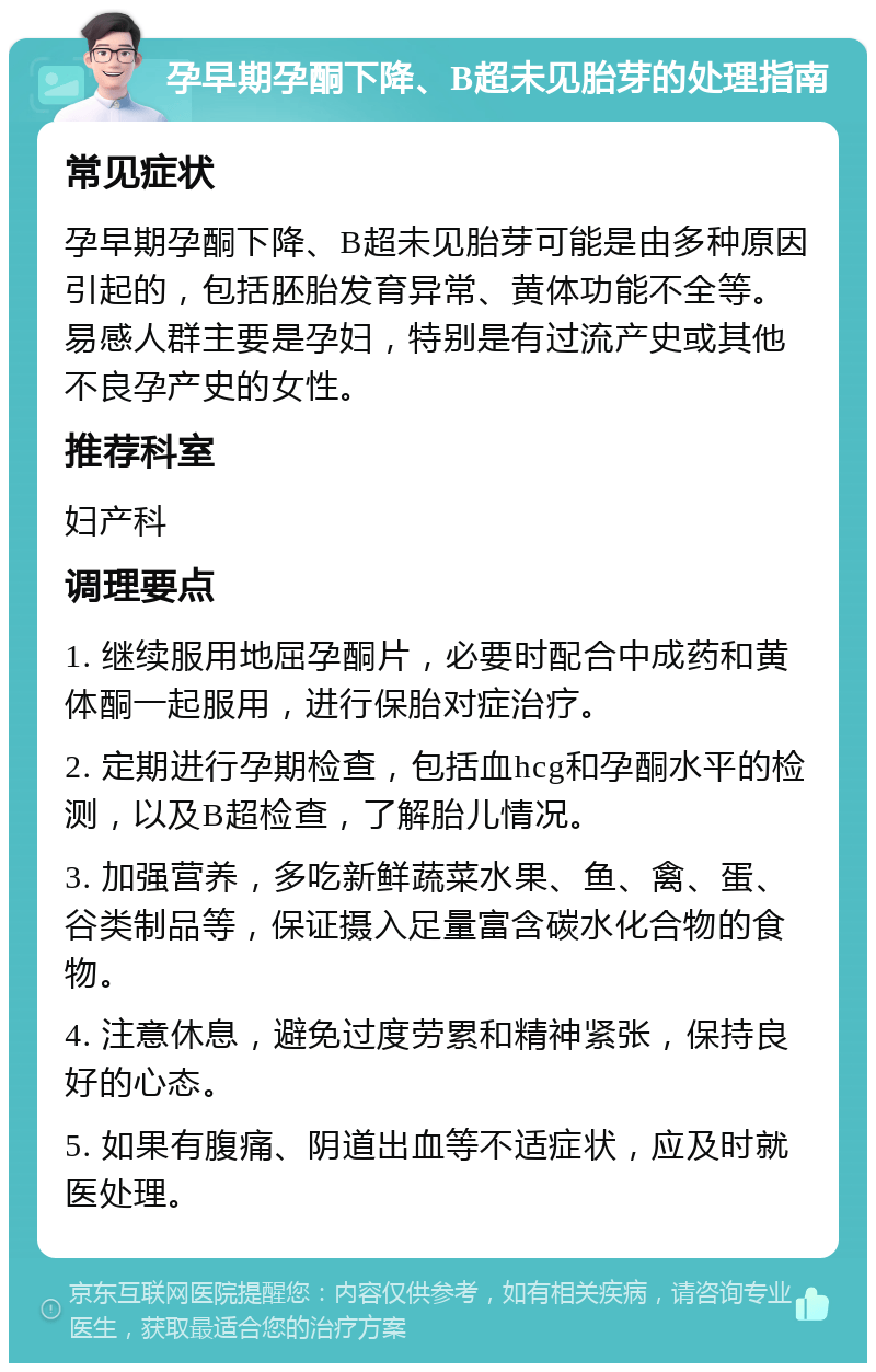 孕早期孕酮下降、B超未见胎芽的处理指南 常见症状 孕早期孕酮下降、B超未见胎芽可能是由多种原因引起的，包括胚胎发育异常、黄体功能不全等。易感人群主要是孕妇，特别是有过流产史或其他不良孕产史的女性。 推荐科室 妇产科 调理要点 1. 继续服用地屈孕酮片，必要时配合中成药和黄体酮一起服用，进行保胎对症治疗。 2. 定期进行孕期检查，包括血hcg和孕酮水平的检测，以及B超检查，了解胎儿情况。 3. 加强营养，多吃新鲜蔬菜水果、鱼、禽、蛋、谷类制品等，保证摄入足量富含碳水化合物的食物。 4. 注意休息，避免过度劳累和精神紧张，保持良好的心态。 5. 如果有腹痛、阴道出血等不适症状，应及时就医处理。