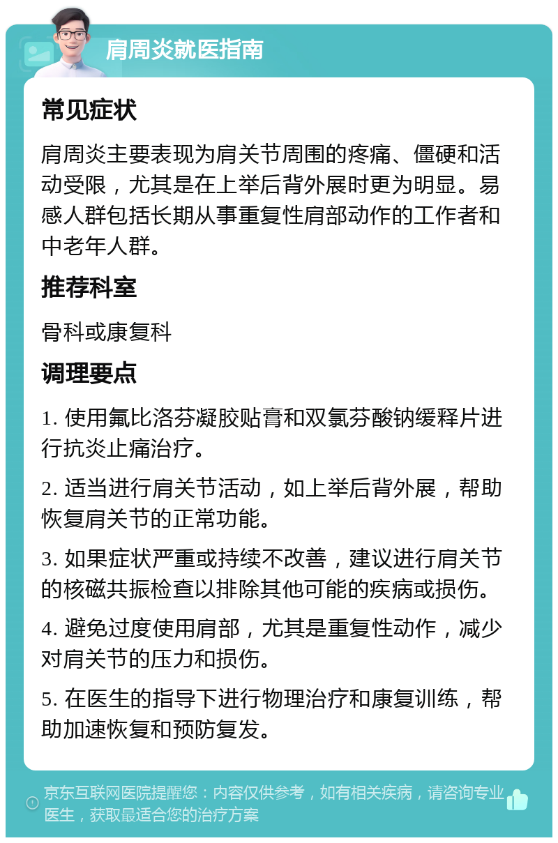 肩周炎就医指南 常见症状 肩周炎主要表现为肩关节周围的疼痛、僵硬和活动受限，尤其是在上举后背外展时更为明显。易感人群包括长期从事重复性肩部动作的工作者和中老年人群。 推荐科室 骨科或康复科 调理要点 1. 使用氟比洛芬凝胶贴膏和双氯芬酸钠缓释片进行抗炎止痛治疗。 2. 适当进行肩关节活动，如上举后背外展，帮助恢复肩关节的正常功能。 3. 如果症状严重或持续不改善，建议进行肩关节的核磁共振检查以排除其他可能的疾病或损伤。 4. 避免过度使用肩部，尤其是重复性动作，减少对肩关节的压力和损伤。 5. 在医生的指导下进行物理治疗和康复训练，帮助加速恢复和预防复发。