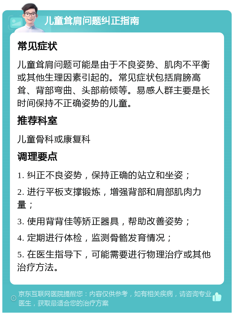 儿童耸肩问题纠正指南 常见症状 儿童耸肩问题可能是由于不良姿势、肌肉不平衡或其他生理因素引起的。常见症状包括肩膀高耸、背部弯曲、头部前倾等。易感人群主要是长时间保持不正确姿势的儿童。 推荐科室 儿童骨科或康复科 调理要点 1. 纠正不良姿势，保持正确的站立和坐姿； 2. 进行平板支撑锻炼，增强背部和肩部肌肉力量； 3. 使用背背佳等矫正器具，帮助改善姿势； 4. 定期进行体检，监测骨骼发育情况； 5. 在医生指导下，可能需要进行物理治疗或其他治疗方法。