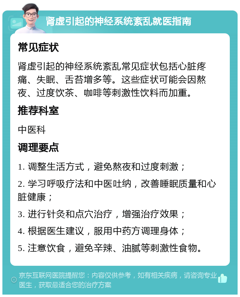 肾虚引起的神经系统紊乱就医指南 常见症状 肾虚引起的神经系统紊乱常见症状包括心脏疼痛、失眠、舌苔增多等。这些症状可能会因熬夜、过度饮茶、咖啡等刺激性饮料而加重。 推荐科室 中医科 调理要点 1. 调整生活方式，避免熬夜和过度刺激； 2. 学习呼吸疗法和中医吐纳，改善睡眠质量和心脏健康； 3. 进行针灸和点穴治疗，增强治疗效果； 4. 根据医生建议，服用中药方调理身体； 5. 注意饮食，避免辛辣、油腻等刺激性食物。