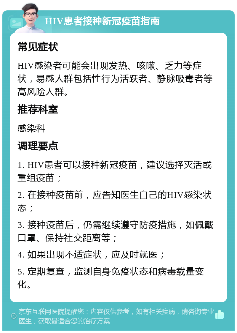 HIV患者接种新冠疫苗指南 常见症状 HIV感染者可能会出现发热、咳嗽、乏力等症状，易感人群包括性行为活跃者、静脉吸毒者等高风险人群。 推荐科室 感染科 调理要点 1. HIV患者可以接种新冠疫苗，建议选择灭活或重组疫苗； 2. 在接种疫苗前，应告知医生自己的HIV感染状态； 3. 接种疫苗后，仍需继续遵守防疫措施，如佩戴口罩、保持社交距离等； 4. 如果出现不适症状，应及时就医； 5. 定期复查，监测自身免疫状态和病毒载量变化。