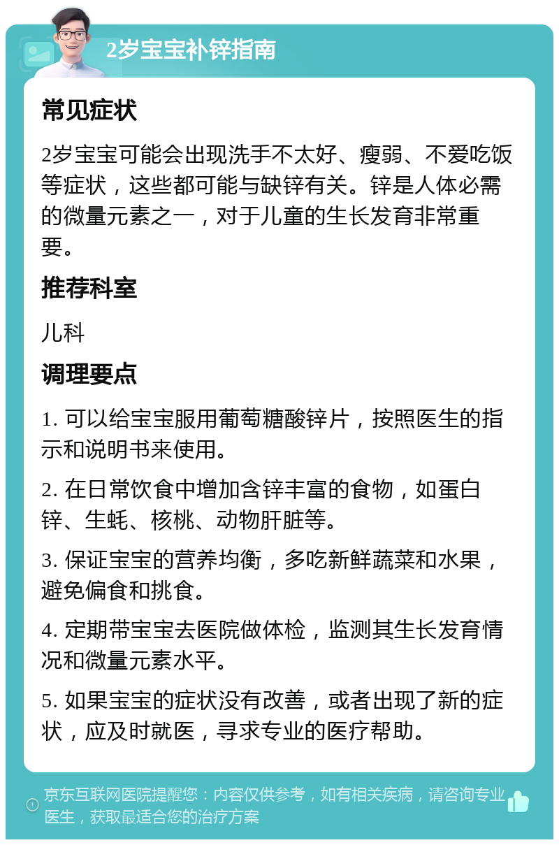 2岁宝宝补锌指南 常见症状 2岁宝宝可能会出现洗手不太好、瘦弱、不爱吃饭等症状，这些都可能与缺锌有关。锌是人体必需的微量元素之一，对于儿童的生长发育非常重要。 推荐科室 儿科 调理要点 1. 可以给宝宝服用葡萄糖酸锌片，按照医生的指示和说明书来使用。 2. 在日常饮食中增加含锌丰富的食物，如蛋白锌、生蚝、核桃、动物肝脏等。 3. 保证宝宝的营养均衡，多吃新鲜蔬菜和水果，避免偏食和挑食。 4. 定期带宝宝去医院做体检，监测其生长发育情况和微量元素水平。 5. 如果宝宝的症状没有改善，或者出现了新的症状，应及时就医，寻求专业的医疗帮助。