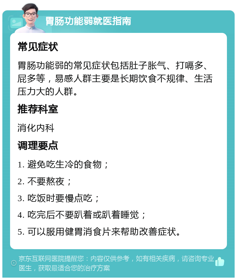 胃肠功能弱就医指南 常见症状 胃肠功能弱的常见症状包括肚子胀气、打嗝多、屁多等，易感人群主要是长期饮食不规律、生活压力大的人群。 推荐科室 消化内科 调理要点 1. 避免吃生冷的食物； 2. 不要熬夜； 3. 吃饭时要慢点吃； 4. 吃完后不要趴着或趴着睡觉； 5. 可以服用健胃消食片来帮助改善症状。