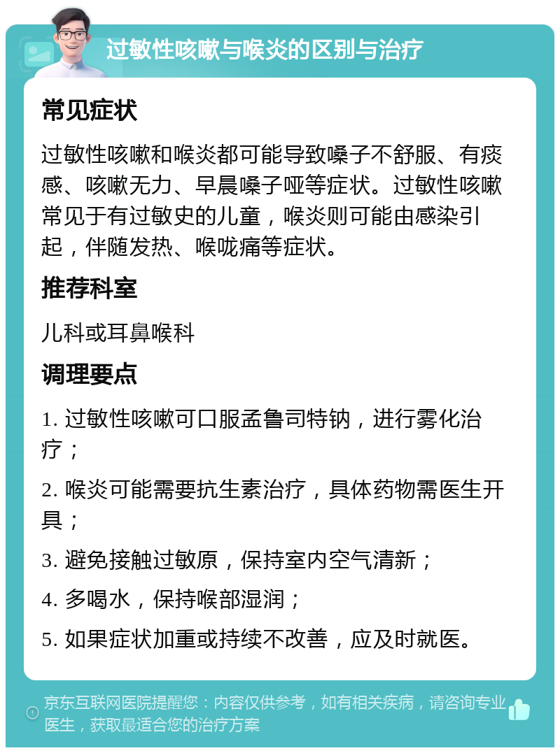 过敏性咳嗽与喉炎的区别与治疗 常见症状 过敏性咳嗽和喉炎都可能导致嗓子不舒服、有痰感、咳嗽无力、早晨嗓子哑等症状。过敏性咳嗽常见于有过敏史的儿童，喉炎则可能由感染引起，伴随发热、喉咙痛等症状。 推荐科室 儿科或耳鼻喉科 调理要点 1. 过敏性咳嗽可口服孟鲁司特钠，进行雾化治疗； 2. 喉炎可能需要抗生素治疗，具体药物需医生开具； 3. 避免接触过敏原，保持室内空气清新； 4. 多喝水，保持喉部湿润； 5. 如果症状加重或持续不改善，应及时就医。