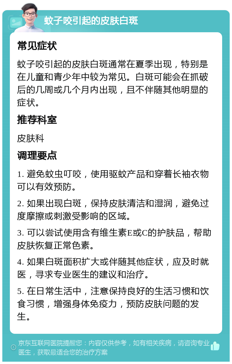 蚊子咬引起的皮肤白斑 常见症状 蚊子咬引起的皮肤白斑通常在夏季出现，特别是在儿童和青少年中较为常见。白斑可能会在抓破后的几周或几个月内出现，且不伴随其他明显的症状。 推荐科室 皮肤科 调理要点 1. 避免蚊虫叮咬，使用驱蚊产品和穿着长袖衣物可以有效预防。 2. 如果出现白斑，保持皮肤清洁和湿润，避免过度摩擦或刺激受影响的区域。 3. 可以尝试使用含有维生素E或C的护肤品，帮助皮肤恢复正常色素。 4. 如果白斑面积扩大或伴随其他症状，应及时就医，寻求专业医生的建议和治疗。 5. 在日常生活中，注意保持良好的生活习惯和饮食习惯，增强身体免疫力，预防皮肤问题的发生。