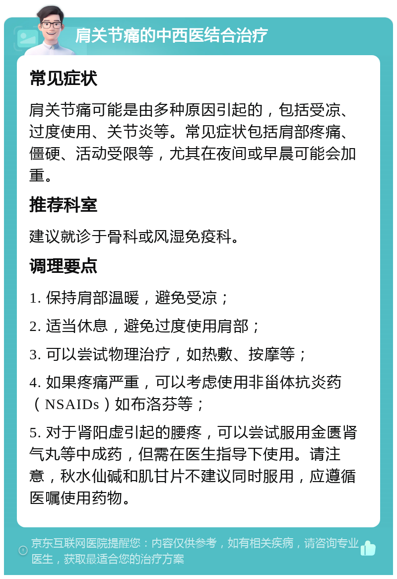 肩关节痛的中西医结合治疗 常见症状 肩关节痛可能是由多种原因引起的，包括受凉、过度使用、关节炎等。常见症状包括肩部疼痛、僵硬、活动受限等，尤其在夜间或早晨可能会加重。 推荐科室 建议就诊于骨科或风湿免疫科。 调理要点 1. 保持肩部温暖，避免受凉； 2. 适当休息，避免过度使用肩部； 3. 可以尝试物理治疗，如热敷、按摩等； 4. 如果疼痛严重，可以考虑使用非甾体抗炎药（NSAIDs）如布洛芬等； 5. 对于肾阳虚引起的腰疼，可以尝试服用金匮肾气丸等中成药，但需在医生指导下使用。请注意，秋水仙碱和肌甘片不建议同时服用，应遵循医嘱使用药物。