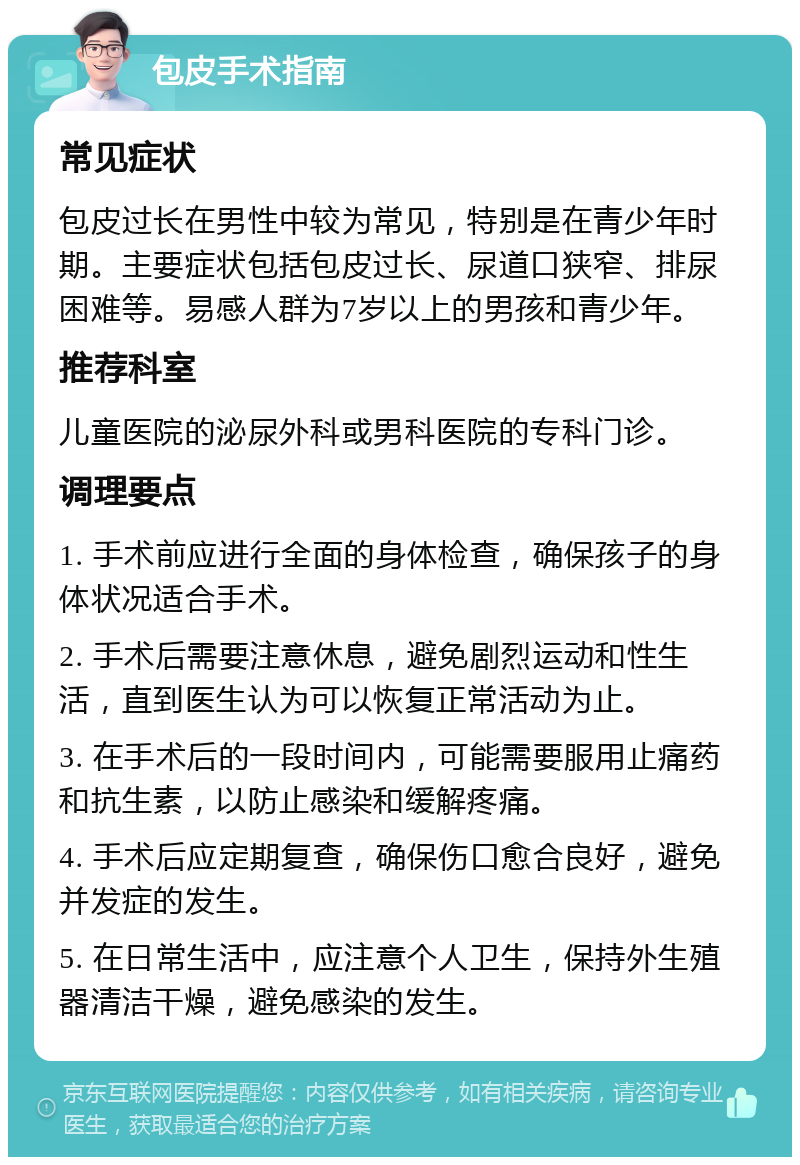 包皮手术指南 常见症状 包皮过长在男性中较为常见，特别是在青少年时期。主要症状包括包皮过长、尿道口狭窄、排尿困难等。易感人群为7岁以上的男孩和青少年。 推荐科室 儿童医院的泌尿外科或男科医院的专科门诊。 调理要点 1. 手术前应进行全面的身体检查，确保孩子的身体状况适合手术。 2. 手术后需要注意休息，避免剧烈运动和性生活，直到医生认为可以恢复正常活动为止。 3. 在手术后的一段时间内，可能需要服用止痛药和抗生素，以防止感染和缓解疼痛。 4. 手术后应定期复查，确保伤口愈合良好，避免并发症的发生。 5. 在日常生活中，应注意个人卫生，保持外生殖器清洁干燥，避免感染的发生。