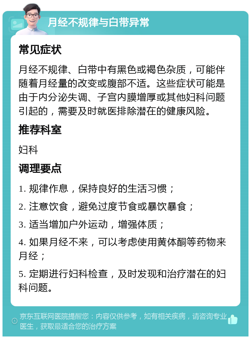 月经不规律与白带异常 常见症状 月经不规律、白带中有黑色或褐色杂质，可能伴随着月经量的改变或腹部不适。这些症状可能是由于内分泌失调、子宫内膜增厚或其他妇科问题引起的，需要及时就医排除潜在的健康风险。 推荐科室 妇科 调理要点 1. 规律作息，保持良好的生活习惯； 2. 注意饮食，避免过度节食或暴饮暴食； 3. 适当增加户外运动，增强体质； 4. 如果月经不来，可以考虑使用黄体酮等药物来月经； 5. 定期进行妇科检查，及时发现和治疗潜在的妇科问题。