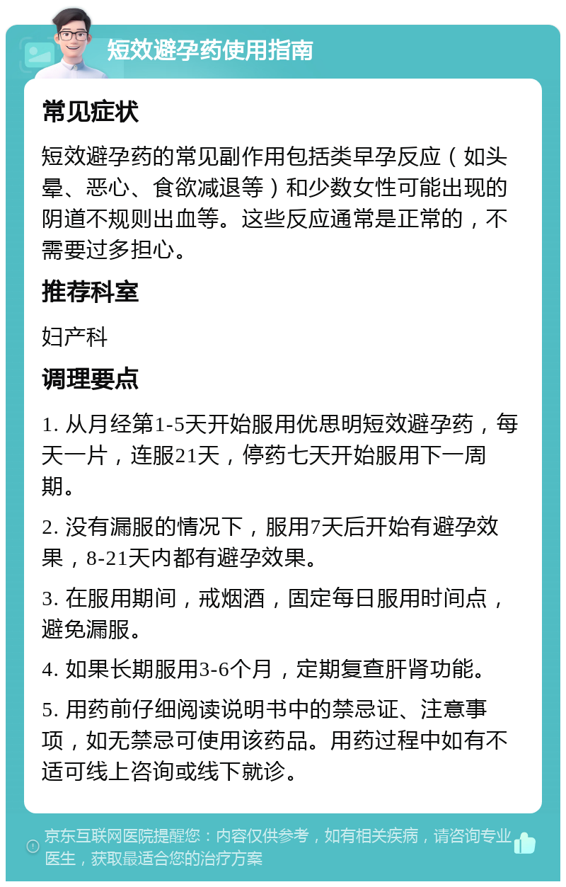 短效避孕药使用指南 常见症状 短效避孕药的常见副作用包括类早孕反应（如头晕、恶心、食欲减退等）和少数女性可能出现的阴道不规则出血等。这些反应通常是正常的，不需要过多担心。 推荐科室 妇产科 调理要点 1. 从月经第1-5天开始服用优思明短效避孕药，每天一片，连服21天，停药七天开始服用下一周期。 2. 没有漏服的情况下，服用7天后开始有避孕效果，8-21天内都有避孕效果。 3. 在服用期间，戒烟酒，固定每日服用时间点，避免漏服。 4. 如果长期服用3-6个月，定期复查肝肾功能。 5. 用药前仔细阅读说明书中的禁忌证、注意事项，如无禁忌可使用该药品。用药过程中如有不适可线上咨询或线下就诊。