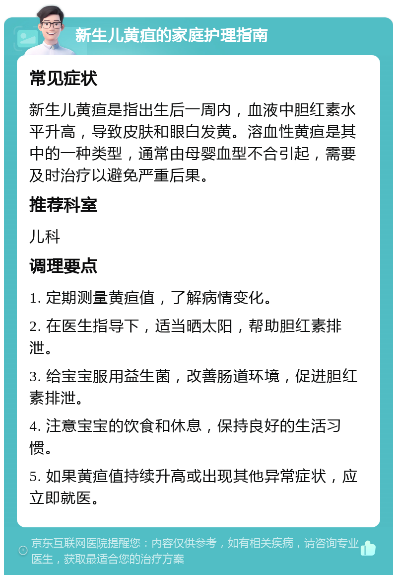 新生儿黄疸的家庭护理指南 常见症状 新生儿黄疸是指出生后一周内，血液中胆红素水平升高，导致皮肤和眼白发黄。溶血性黄疸是其中的一种类型，通常由母婴血型不合引起，需要及时治疗以避免严重后果。 推荐科室 儿科 调理要点 1. 定期测量黄疸值，了解病情变化。 2. 在医生指导下，适当晒太阳，帮助胆红素排泄。 3. 给宝宝服用益生菌，改善肠道环境，促进胆红素排泄。 4. 注意宝宝的饮食和休息，保持良好的生活习惯。 5. 如果黄疸值持续升高或出现其他异常症状，应立即就医。