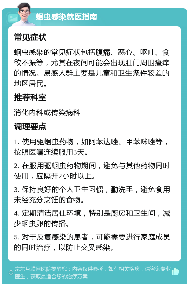 蛔虫感染就医指南 常见症状 蛔虫感染的常见症状包括腹痛、恶心、呕吐、食欲不振等，尤其在夜间可能会出现肛门周围瘙痒的情况。易感人群主要是儿童和卫生条件较差的地区居民。 推荐科室 消化内科或传染病科 调理要点 1. 使用驱蛔虫药物，如阿苯达唑、甲苯咪唑等，按照医嘱连续服用3天。 2. 在服用驱蛔虫药物期间，避免与其他药物同时使用，应隔开2小时以上。 3. 保持良好的个人卫生习惯，勤洗手，避免食用未经充分烹饪的食物。 4. 定期清洁居住环境，特别是厨房和卫生间，减少蛔虫卵的传播。 5. 对于反复感染的患者，可能需要进行家庭成员的同时治疗，以防止交叉感染。