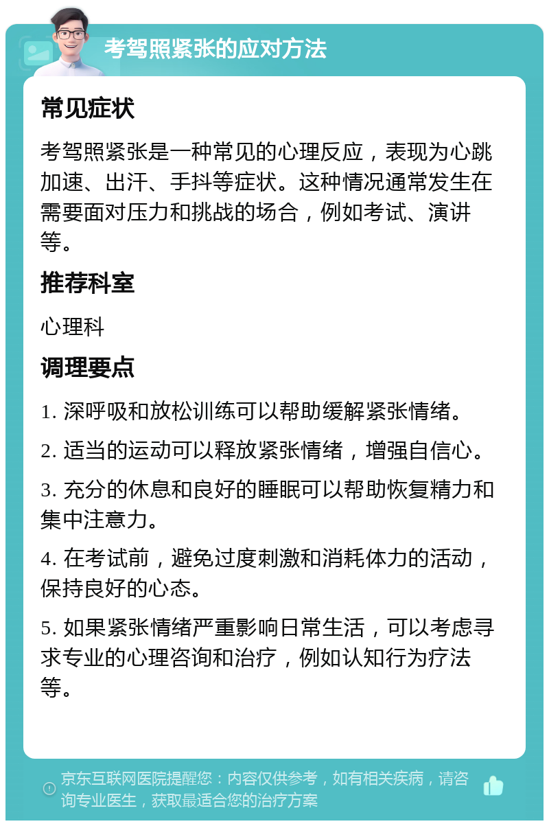 考驾照紧张的应对方法 常见症状 考驾照紧张是一种常见的心理反应，表现为心跳加速、出汗、手抖等症状。这种情况通常发生在需要面对压力和挑战的场合，例如考试、演讲等。 推荐科室 心理科 调理要点 1. 深呼吸和放松训练可以帮助缓解紧张情绪。 2. 适当的运动可以释放紧张情绪，增强自信心。 3. 充分的休息和良好的睡眠可以帮助恢复精力和集中注意力。 4. 在考试前，避免过度刺激和消耗体力的活动，保持良好的心态。 5. 如果紧张情绪严重影响日常生活，可以考虑寻求专业的心理咨询和治疗，例如认知行为疗法等。