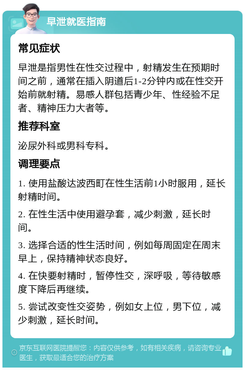 早泄就医指南 常见症状 早泄是指男性在性交过程中，射精发生在预期时间之前，通常在插入阴道后1-2分钟内或在性交开始前就射精。易感人群包括青少年、性经验不足者、精神压力大者等。 推荐科室 泌尿外科或男科专科。 调理要点 1. 使用盐酸达波西町在性生活前1小时服用，延长射精时间。 2. 在性生活中使用避孕套，减少刺激，延长时间。 3. 选择合适的性生活时间，例如每周固定在周末早上，保持精神状态良好。 4. 在快要射精时，暂停性交，深呼吸，等待敏感度下降后再继续。 5. 尝试改变性交姿势，例如女上位，男下位，减少刺激，延长时间。