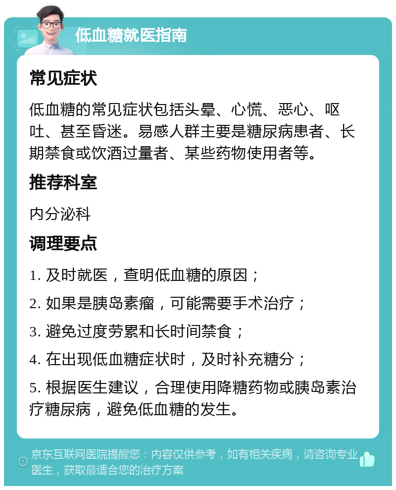 低血糖就医指南 常见症状 低血糖的常见症状包括头晕、心慌、恶心、呕吐、甚至昏迷。易感人群主要是糖尿病患者、长期禁食或饮酒过量者、某些药物使用者等。 推荐科室 内分泌科 调理要点 1. 及时就医，查明低血糖的原因； 2. 如果是胰岛素瘤，可能需要手术治疗； 3. 避免过度劳累和长时间禁食； 4. 在出现低血糖症状时，及时补充糖分； 5. 根据医生建议，合理使用降糖药物或胰岛素治疗糖尿病，避免低血糖的发生。