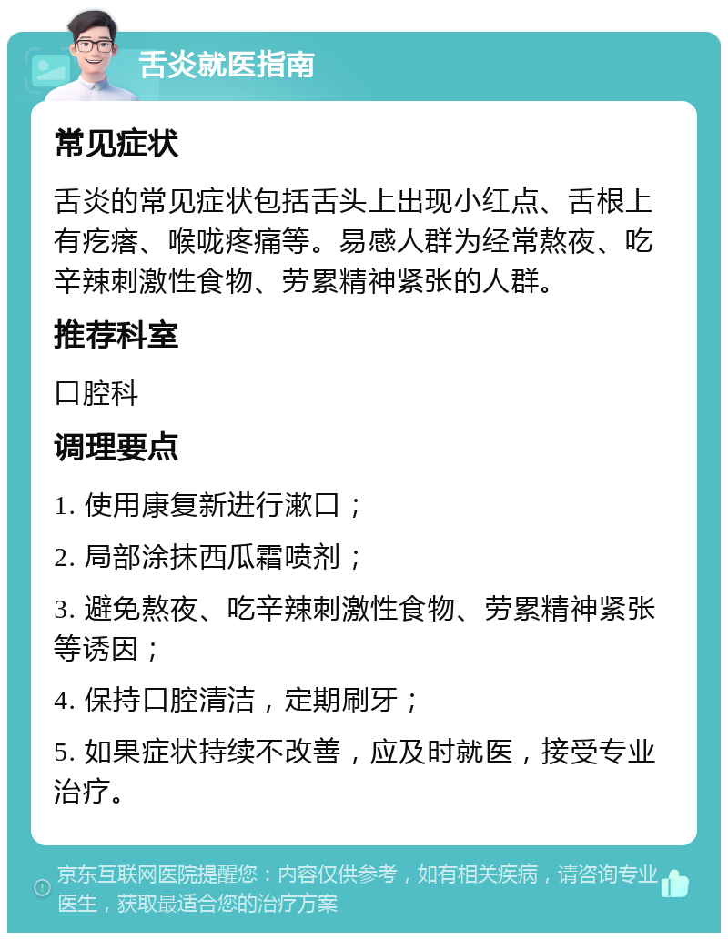 舌炎就医指南 常见症状 舌炎的常见症状包括舌头上出现小红点、舌根上有疙瘩、喉咙疼痛等。易感人群为经常熬夜、吃辛辣刺激性食物、劳累精神紧张的人群。 推荐科室 口腔科 调理要点 1. 使用康复新进行漱口； 2. 局部涂抹西瓜霜喷剂； 3. 避免熬夜、吃辛辣刺激性食物、劳累精神紧张等诱因； 4. 保持口腔清洁，定期刷牙； 5. 如果症状持续不改善，应及时就医，接受专业治疗。