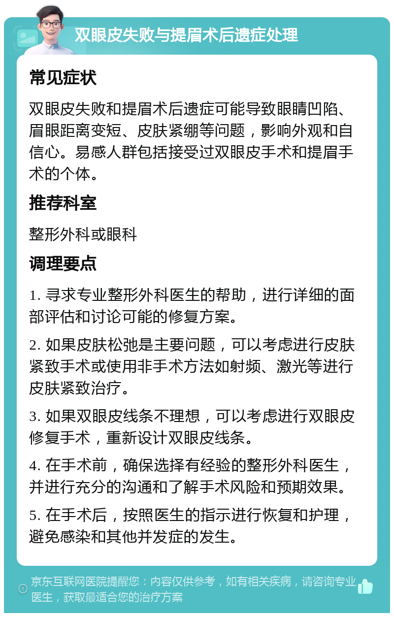 双眼皮失败与提眉术后遗症处理 常见症状 双眼皮失败和提眉术后遗症可能导致眼睛凹陷、眉眼距离变短、皮肤紧绷等问题，影响外观和自信心。易感人群包括接受过双眼皮手术和提眉手术的个体。 推荐科室 整形外科或眼科 调理要点 1. 寻求专业整形外科医生的帮助，进行详细的面部评估和讨论可能的修复方案。 2. 如果皮肤松弛是主要问题，可以考虑进行皮肤紧致手术或使用非手术方法如射频、激光等进行皮肤紧致治疗。 3. 如果双眼皮线条不理想，可以考虑进行双眼皮修复手术，重新设计双眼皮线条。 4. 在手术前，确保选择有经验的整形外科医生，并进行充分的沟通和了解手术风险和预期效果。 5. 在手术后，按照医生的指示进行恢复和护理，避免感染和其他并发症的发生。