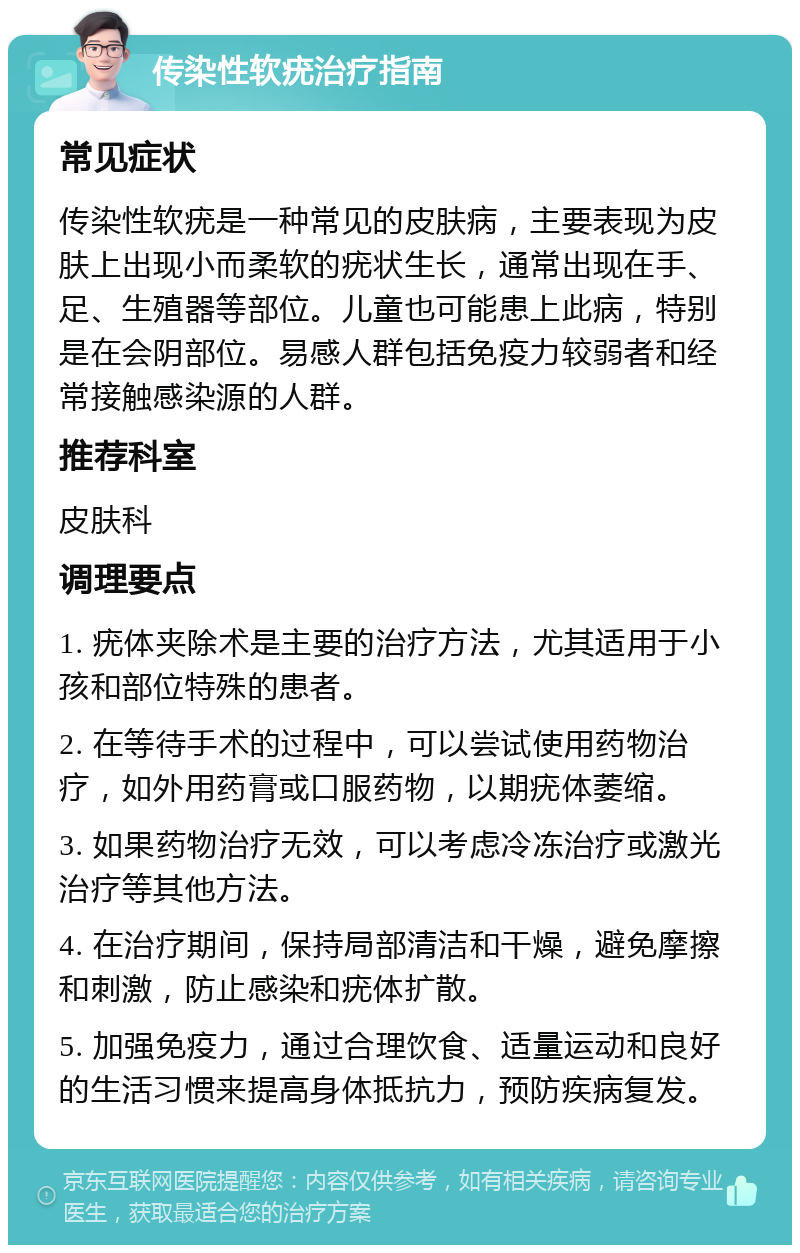 传染性软疣治疗指南 常见症状 传染性软疣是一种常见的皮肤病，主要表现为皮肤上出现小而柔软的疣状生长，通常出现在手、足、生殖器等部位。儿童也可能患上此病，特别是在会阴部位。易感人群包括免疫力较弱者和经常接触感染源的人群。 推荐科室 皮肤科 调理要点 1. 疣体夹除术是主要的治疗方法，尤其适用于小孩和部位特殊的患者。 2. 在等待手术的过程中，可以尝试使用药物治疗，如外用药膏或口服药物，以期疣体萎缩。 3. 如果药物治疗无效，可以考虑冷冻治疗或激光治疗等其他方法。 4. 在治疗期间，保持局部清洁和干燥，避免摩擦和刺激，防止感染和疣体扩散。 5. 加强免疫力，通过合理饮食、适量运动和良好的生活习惯来提高身体抵抗力，预防疾病复发。