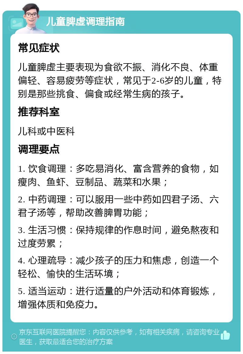 儿童脾虚调理指南 常见症状 儿童脾虚主要表现为食欲不振、消化不良、体重偏轻、容易疲劳等症状，常见于2-6岁的儿童，特别是那些挑食、偏食或经常生病的孩子。 推荐科室 儿科或中医科 调理要点 1. 饮食调理：多吃易消化、富含营养的食物，如瘦肉、鱼虾、豆制品、蔬菜和水果； 2. 中药调理：可以服用一些中药如四君子汤、六君子汤等，帮助改善脾胃功能； 3. 生活习惯：保持规律的作息时间，避免熬夜和过度劳累； 4. 心理疏导：减少孩子的压力和焦虑，创造一个轻松、愉快的生活环境； 5. 适当运动：进行适量的户外活动和体育锻炼，增强体质和免疫力。