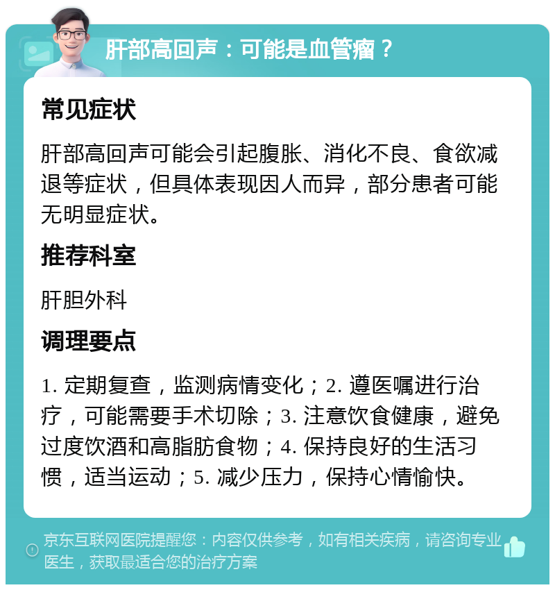 肝部高回声：可能是血管瘤？ 常见症状 肝部高回声可能会引起腹胀、消化不良、食欲减退等症状，但具体表现因人而异，部分患者可能无明显症状。 推荐科室 肝胆外科 调理要点 1. 定期复查，监测病情变化；2. 遵医嘱进行治疗，可能需要手术切除；3. 注意饮食健康，避免过度饮酒和高脂肪食物；4. 保持良好的生活习惯，适当运动；5. 减少压力，保持心情愉快。